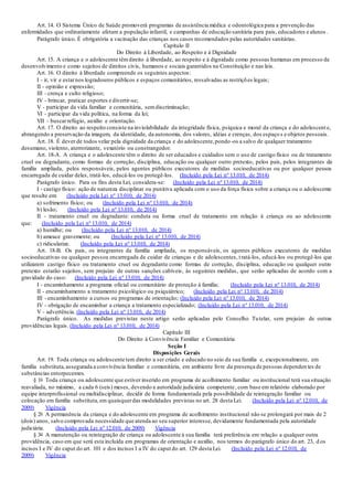Art. 14. O Sistema Único de Saúde promoverá programas de assistência médica e odontológica para a prevenção das
enfermidades que ordinariamente afetam a população infantil, e campanhas de educação sanitária para pais, educadores e alunos .
Parágrafo único. É obrigatória a vacinação das crianças nos casos recomendados pelas autoridades sanitárias.
Capítulo II
Do Direito à Liberdade, ao Respeito e à Dignidade
Art. 15. A criança e o adolescente têmdireito à liberdade, ao respeito e à dignidade como pessoas humanas em processo de
desenvolvimento e como sujeitos de direitos civis, humanos e sociais garantidos na Constituição e nas leis.
Art. 16. O direito à liberdade compreende os seguintes aspectos:
I - ir, vir e estarnos logradouros públicos e espaços comunitários, ressalvadas as restrições legais;
II - opinião e expressão;
III - crença e culto religioso;
IV - brincar, praticar esportes e divertir-se;
V - participar da vida familiar e comunitária, semdiscriminação;
VI - participar da vida política, na forma da lei;
VII - buscarrefúgio, auxílio e orientação.
Art. 17. O direito ao respeito consiste na inviolabilidade da integridade física, psíquica e moral da criança e do adolescent e,
abrangendo a preservação da imagem, da identidade, da autonomia, dos valores, idéias e crenças, dos espaço s e objetos pessoais.
Art. 18. É dever de todos velar pela dignidade da criança e do adolescente,pondo-os a salvo de qualquer tratamento
desumano, violento, aterrorizante, vexatório ou constrangedor.
Art. 18-A. A criança e o adolescente têm o direito de ser educados e cuidados sem o uso de castigo físico ou de tratamento
cruel ou degradante, como formas de correção, disciplina, educação ou qualquer outro pretexto, pelos pais, pelos integrantes da
família ampliada, pelos responsáveis, pelos agentes públicos executores de medidas socioeducativas ou por qualquer pessoa
encarregada de cuidar deles, tratá-los, educá-los ou protegê-los. (Incluído pela Lei nº 13.010, de 2014)
Parágrafo único. Para os fins desta Lei, considera-se: (Incluído pela Lei nº 13.010, de 2014)
I - castigo físico: ação de natureza disciplinar ou punitiva aplicada com o uso da força física sobre a criança ou o adolescente
que resulte em: (Incluído pela Lei nº 13.010, de 2014)
a) sofrimento físico; ou (Incluído pela Lei nº 13.010, de 2014)
b) lesão; (Incluído pela Lei nº 13.010, de 2014)
II - tratamento cruel ou degradante: conduta ou forma cruel de tratamento em relação à criança ou ao adolescente
que: (Incluído pela Lei nº 13.010, de 2014)
a) humilhe; ou (Incluído pela Lei nº 13.010, de 2014)
b) ameace gravemente; ou (Incluído pela Lei nº 13.010, de 2014)
c) ridicularize. (Incluído pela Lei nº 13.010, de 2014)
Art. 18-B. Os pais, os integrantes da família ampliada, os responsáveis, os agentes públicos executores de medidas
socioeducativas ou qualquer pessoa encarregada de cuidar de crianças e de adolescentes, tratá-los, educá-los ou protegê-los que
utilizarem castigo físico ou tratamento cruel ou degradante como formas de correção, disciplina, educação ou qualquer outro
pretexto estarão sujeitos, sem prejuízo de outras sanções cabíveis, às seguintes medidas, que serão aplicadas de acordo com a
gravidade do caso: (Incluído pela Lei nº 13.010, de 2014)
I - encaminhamento a programa oficial ou comunitário de proteção à família; (Incluído pela Lei nº 13.010, de 2014)
II - encaminhamento a tratamento psicológico ou psiquiátrico; (Incluído pela Lei nº 13.010, de 2014)
III - encaminhamento a cursos ou programas de orientação; (Incluído pela Lei nº 13.010, de 2014)
IV - obrigação de encaminhar a criança a tratamento especializado; (Incluído pela Lei nº 13.010, de 2014)
V - advertência. (Incluído pela Lei nº 13.010, de 2014)
Parágrafo único. As medidas previstas neste artigo serão aplicadas pelo Conselho Tutelar, sem prejuízo de outras
providências legais. (Incluído pela Lei nº 13.010, de 2014)
Capítulo III
Do Direito à Convivência Familiar e Comunitária
Seção I
Disposições Gerais
Art. 19. Toda criança ou adolescente tem direito a ser criado e educado no seio da sua família e, excepcionalmente, em
família substituta,assegurada a convivência familiar e comunitária, em ambiente livre da presença de pessoas dependen tes de
substâncias entorpecentes.
§ 1o Toda criança ou adolescente que estiver inserido em programa de acolhimento familiar ou institucional terá sua situação
reavaliada, no máximo, a cada 6 (seis) meses, devendo a autoridade judiciária competente, com base em relatório elaborado por
equipe interprofissional ou multidisciplinar, decidir de forma fundamentada pela possibilidade de reintegração familiar ou
colocação em família substituta,em quaisquerdas modalidades previstas no art. 28 desta Lei. (Incluído pela Lei nº 12.010, de
2009) Vigência
§ 2o A permanência da criança e do adolescente em programa de acolhimento institucional não se prolongará por mais de 2
(dois) anos, salvo comprovada necessidade que atenda ao seu superior interesse, devidamente fundamentada pela autoridade
judiciária. (Incluído pela Lei nº 12.010, de 2009) Vigência
§ 3o A manutenção ou reintegração de criança ou adolescente à sua família terá preferência em relação a qualquer outra
providência, caso em que será esta incluída em programas de orientação e auxílio, nos termos do parágrafo único do art. 23, d os
incisos I e IV do caput do art. 101 e dos incisos I a IV do caput do art. 129 desta Lei. (Incluído pela Lei nº 12.010, de
2009) Vigência
 