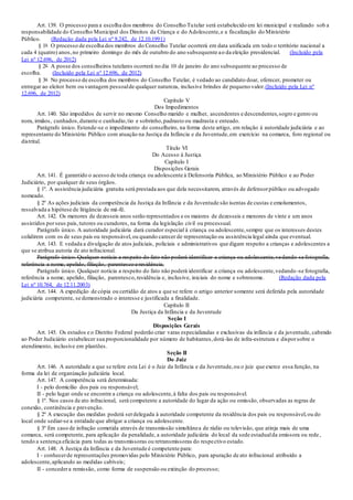 Art. 139. O processo para a escolha dos membros do Conselho Tutelar será estabelecido em lei municipal e realizado sob a
responsabilidade do Conselho Municipal dos Direitos da Criança e do Adolescente,e a fiscalização do Ministério
Público. (Redação dada pela Lei nº 8.242, de 12.10.1991)
§ 1o O processo de escolha dos membros do Conselho Tutelar ocorrerá em data unificada em todo o território nacional a
cada 4 (quatro) anos,no primeiro domingo do mês de outubro do ano subsequente ao da eleição presidencial. (Incluído pela
Lei nº 12.696, de 2012)
§ 2o A posse dos conselheiros tutelares ocorrerá no dia 10 de janeiro do ano subsequente ao processo de
escolha. (Incluído pela Lei nº 12.696, de 2012)
§ 3o No processo de escolha dos membros do Conselho Tutelar, é vedado ao candidato doar, oferecer, prometer ou
entregar ao eleitor bem ou vantagem pessoalde qualquer natureza, inclusive brindes de pequeno valor.(Incluído pela Lei nº
12.696, de 2012)
Capítulo V
Dos Impedimentos
Art. 140. São impedidos de servir no mesmo Conselho marido e mulher, ascendentes e descendentes,sogro e genro ou
nora, irmãos, cunhados,durante o cunhadio,tio e sobrinho,padrasto ou madrasta e enteado.
Parágrafo único. Estende-se o impedimento do conselheiro, na forma deste artigo, em relação à autoridade judiciária e ao
representante do Ministério Público com atuação na Justiça da Infância e da Juventude,em exercício na comarca, foro regional ou
distrital.
Título VI
Do Acesso à Justiça
Capítulo I
Disposições Gerais
Art. 141. É garantido o acesso de toda criança ou adolescente à Defensoria Pública, ao Ministério Público e ao Poder
Judiciário, por qualquer de seus órgãos.
§ 1º. A assistência judiciária gratuita será prestada aos que dela necessitarem, através de defensorpúblico ou advogado
nomeado.
§ 2º As ações judiciais da competência da Justiça da Infância e da Juventude são isentas de custas e emolumentos,
ressalvada a hipótese de litigância de má-fé.
Art. 142. Os menores de dezesseis anos serão representados e os maiores de dezesseis e menores de vinte e um anos
assistidos porseus pais,tutores ou curadores, na forma da legislação civil ou processual.
Parágrafo único. A autoridade judiciária dará curador especial à criança ou adolescente,sempre que os interesses destes
colidirem com os de seus pais ou responsável,ou quando carecer de representação ou assistência legal ainda que eventual.
Art. 143. E vedada a divulgação de atos judiciais, policiais e administrativos que digam respeito a crianças e adolescentes a
que se atribua autoria de ato infracional.
Parágrafo único. Qualquer notícia a respeito do fato não poderá identificar a criança ou adolescente,vedando-se fotografia,
referência a nome, apelido, filiação, parentesco e residência.
Parágrafo único. Qualquer notícia a respeito do fato não poderá identificar a criança ou adolescente,vedando -se fotografia,
referência a nome, apelido, filiação, parentesco,residência e, inclusive, iniciais do nome e sobrenome. (Redação dada pela
Lei nº 10.764, de 12.11.2003)
Art. 144. A expedição de cópia ou certidão de atos a que se refere o artigo anterior somente será deferida pela autoridade
judiciária competente, se demonstrado o interesse e justificada a finalidade.
Capítulo II
Da Justiça da Infância e da Juventude
Seção I
Disposições Gerais
Art. 145. Os estados e o Distrito Federal poderão criar varas especializadas e exclusivas da infância e da juventude, cabendo
ao Poder Judiciário estabelecer sua proporcionalidade por número de habitantes,dotá-las de infra-estrutura e disporsobre o
atendimento, inclusive em plantões.
Seção II
Do Juiz
Art. 146. A autoridade a que se refere esta Lei é o Juiz da Infância e da Juventude,ou o juiz que exerce essa função, na
forma da lei de organização judiciária local.
Art. 147. A competência será determinada:
I - pelo domicílio dos pais ou responsável;
II - pelo lugar onde se encontre a criança ou adolescente,à falta dos pais ou responsável.
§ 1º. Nos casos de ato infracional, será competente a autoridade do lugar da ação ou omissão, observadas as regras de
conexão, continência e prevenção.
§ 2º A execução das medidas poderá serdelegada à autoridade competente da residência dos pais ou responsável,ou do
local onde sediar-se a entidade que abrigar a criança ou adolescente.
§ 3º Em caso de infração cometida através de transmissão simultânea de rádio ou televisão, que atinja mais de uma
comarca, será competente, para aplicação da penalidade, a autoridade judiciária do local da sede estadualda emissora ou rede,
tendo a sentença eficácia para todas as transmissoras ou retransmissoras do respectivo estado.
Art. 148. A Justiça da Infância e da Juventude é competente para:
I - conhecerde representações promovidas pelo Ministério Público, para apuração de ato infracional atribuído a
adolescente,aplicando as medidas cabíveis;
II - concedera remissão, como forma de suspensão ou extinção do processo;
 