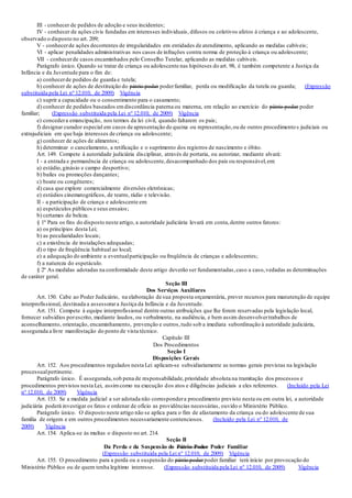 III - conhecer de pedidos de adoção e seus incidentes;
IV - conhecer de ações civis fundadas em interesses individuais, difusos ou coletivos afetos à criança e ao adolescente,
observado o disposto no art. 209;
V - conhecerde ações decorrentes de irregularidades em entidades de atendimento, aplicando as medidas cabíveis;
VI - aplicar penalidades administrativas nos casos de infrações contra norma de proteção à criança ou adolescente;
VII - conhecerde casos encaminhados pelo Conselho Tutelar, aplicando as medidas cabíveis.
Parágrafo único. Quando se tratar de criança ou adolescente nas hipóteses do art. 98, é também competente a Justiça da
Infância e da Juventude para o fim de:
a) conhecerde pedidos de guarda e tutela;
b) conhecer de ações de destituição do pátrio poder poderfamiliar, perda ou modificação da tutela ou guarda; (Expressão
substituída pela Lei nº 12.010, de 2009) Vigência
c) suprir a capacidade ou o consentimento para o casamento;
d) conhecer de pedidos baseados emdiscordância paterna ou materna, em relação ao exercício do pátrio poder poder
familiar; (Expressão substituída pela Lei nº 12.010, de 2009) Vigência
e) concedera emancipação, nos termos da lei civil, quando faltarem os pais;
f) designar curador especial em casos de apresentação de queixa ou representação,ou de outros procedimento s judiciais ou
extrajudiciais em que haja interesses de criança ou adolescente;
g) conhecer de ações de alimentos;
h) determinar o cancelamento, a retificação e o suprimento dos registros de nascimento e óbito.
Art. 149. Compete à autoridade judiciária disciplinar, através de portaria, ou autorizar, mediante alvará:
I - a entrada e permanência de criança ou adolescente,desacompanhado dos pais ou responsável,em:
a) estádio,ginásio e campo desportivo;
b) bailes ou promoções dançantes;
c) boate ou congêneres;
d) casa que explore comercialmente diversões eletrônicas;
e) estúdios cinematográficos, de teatro, rádio e televisão.
II - a participação de criança e adolescente em:
a) espetáculos públicos e seus ensaios;
b) certames de beleza.
§ 1º Para os fins do disposto neste artigo, a autoridade judiciária levará em conta,dentre outros fatores:
a) os princípios desta Lei;
b) as peculiaridades locais;
c) a existência de instalações adequadas;
d) o tipo de freqüência habitual ao local;
e) a adequação do ambiente a eventualparticipação ou freqüência de crianças e adolescentes;
f) a natureza do espetáculo.
§ 2º As medidas adotadas na conformidade deste artigo deverão ser fundamentadas,caso a caso,vedadas as determinações
de caráter geral.
Seção III
Dos Serviços Auxiliares
Art. 150. Cabe ao Poder Judiciário, na elaboração de sua proposta orçamentária, prever recursos para manutenção de equipe
interprofissional, destinada a assessorara Justiça da Infância e da Juventude.
Art. 151. Compete à equipe interprofissional dentre outras atribuições que lhe forem reservadas pela legislação local,
fornecer subsídios porescrito, mediante laudos, ou verbalmente, na audiência, e bem assim desenvolvertrabalhos de
aconselhamento, orientação, encaminhamento, prevenção e outros,tudo sob a imediata subordinação à autoridade judiciária,
assegurada a livre manifestação do ponto de vista técnico.
Capítulo III
Dos Procedimentos
Seção I
Disposições Gerais
Art. 152. Aos procedimentos regulados nesta Lei aplicam-se subsidiariamente as normas gerais previstas na legislação
processualpertinente.
Parágrafo único. É assegurada,sob pena de responsabilidade,prioridade absoluta na tramitação dos processos e
procedimentos previstos nesta Lei, assimcomo na execução dos atos e diligências judiciais a eles referentes. (Incluído pela Lei
nº 12.010, de 2009) Vigência
Art. 153. Se a medida judicial a ser adotada não correspondera procedimento previsto nesta ou em outra lei, a autoridade
judiciária poderá investigar os fatos e ordenar de ofício as providências necessárias, ouvido o Ministério Público.
Parágrafo único. O disposto neste artigo não se aplica para o fim de afastamento da criança ou do adolescente de sua
família de origem e em outros procedimentos necessariamente contenciosos. (Incluído pela Lei nº 12.010, de
2009) Vigência
Art. 154. Aplica-se às multas o disposto no art. 214.
Seção II
Da Perda e da Suspensão do Pátrio Poder Poder Familiar
(Expressão substituída pela Lei nº 12.010, de 2009) Vigência
Art. 155. O procedimento para a perda ou a suspensão do pátrio poderpoder familiar terá início por provocação do
Ministério Público ou de quem tenha legítimo interesse. (Expressão substituída pela Lei nº 12.010, de 2009) Vigência
 