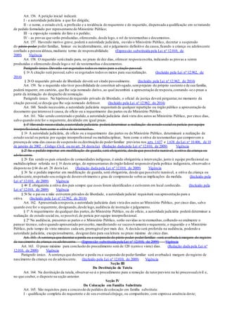 Art. 156. A petição inicial indicará:
I - a autoridade judiciária a que for dirigida;
II - o nome, o estado civil, a profissão e a residência do requerente e do requerido, dispensada a qualificação em se tratando
de pedido formulado por representante do Ministério Público;
III - a exposição sumária do fato e o pedido;
IV - as provas que serão produzidas, oferecendo, desde logo, o rol de testemunhas e documentos.
Art. 157. Havendo motivo grave, poderá a autoridade judiciária, ouvido o Ministério Público, decretar a suspensão
do pátrio poder poder familiar, liminar ou incidentalmente, até o julgamento definitivo da causa,ficando a criança ou adolescente
confiado a pessoa idônea,mediante termo de responsabilidade. (Expressão substituída pela Lei nº 12.010, de
2009) Vigência
Art. 158. O requerido será citado para, no prazo de dez dias, oferecer resposta escrita, indicando as provas a serem
produzidas e oferecendo desde logo o rol de testemunhas e documentos.
Parágrafo único. Deverão ser esgotados todosos meios para a citação pessoal.
§ 1o A citação será pessoal,salvo se esgotados todos os meios para sua realização. (Incluído pela Lei nº 12.962, de
2014)
§ 2o O requerido privado de liberdade deverá ser citado pessoalmente. (Incluído pela Lei nº 12.962, de 2014)
Art. 159. Se o requerido não tiver possibilidade de constituir advogado,semprejuízo do próprio sustento e de sua família,
poderá requerer, em cartório, que lhe seja nomeado dativo, ao qual incumbirá a apresentação de resposta,contando -se o prazo a
partir da intimação do despacho de nomeação.
Parágrafo único. Na hipótese de requerido privado de liberdade, o oficial de justiça deverá perguntar,no momento da
citação pessoal,se deseja que lhe seja nomeado defensor. (Incluído pela Lei nº 12.962, de 2014)
Art. 160. Sendo necessário,a autoridade judiciária requisitará de qualquer repartição ou órgão público a apresentação de
documento que interesse à causa, de ofício ou a requerimento das partes ou do Ministério Público.
Art. 161. Não sendo contestado o pedido,a autoridade judiciária dará vista dos autos ao Ministério Público, por cinco dias,
salvo quando este for o requerente, decidindo em igual prazo.
§ 1º Havendo necessidade,a autoridade judiciária poderá determinar a realização de estudo social ou perícia por equipe
interprofissional, bem como a oitiva de testemunhas.
§ 1o A autoridade judiciária, de ofício ou a requerimento das partes ou do Ministério Público, determinará a realização de
estudo social ou perícia por equipe interprofissional ou multidisciplinar, bem como a oitiva de testemunhas que comprovem a
presença de uma das causas de suspensão ou destituição do poderfamiliar previstas nos arts.1.637 e 1.638 da Lei no 10.406, de 10
de janeiro de 2002 - Código Civil, ou no art. 24 desta Lei. (Redação dada pela Lei nº 12.010, de 2009) Vigência
§ 2º Se o pedido importar em modificação de guarda, será obrigatória, desde que possívele razoável, a oitiva da criança ou
adolescente.
§ 2o Em sendo os pais oriundos de comunidades indígenas, é ainda obrigatória a intervenção, junto à equipe profissional ou
multidisciplinar referida no § 1o deste artigo, de representantes do órgão federal responsávelpela política indigenista, observado o
disposto no § 6o do art. 28 desta Lei. (Redação dada pela Lei nº 12.010, de 2009) Vigência
§ 3o Se o pedido importar em modificação de guarda, será obrigatória, desde que possívele razoável, a oitiva da criança ou
adolescente,respeitado seu estágio de desenvolvimento e grau de compreensão sobre as implicações da medida. (Incluído pela
Lei nº 12.010, de 2009) Vigência
§ 4o É obrigatória a oitiva dos pais sempre que esses forem identificados e estiverem em local conhecido. (Incluído pela
Lei nº 12.010, de 2009) Vigência
§ 5o Se o pai ou a mãe estiverem privados de liberdade, a autoridade judicial requisitará sua apresentação para a
oitiva. (Incluído pela Lei nº 12.962, de 2014)
Art. 162. Apresentada a resposta,a autoridade judiciária dará vista dos autos ao Ministério Público, por cinco dias, salvo
quando este for o requerente, designando,desde logo,audiência de instrução e julgamento.
§ 1º A requerimento de qualquer das partes,do Ministério Público, ou de ofício, a autoridade judiciária poderá determinar a
realização de estudo social ou, se possível, de perícia por equipe interprofissional.
§ 2º Na audiência, presentes as partes e o Ministério Público, serão ouvidas as testemunhas,colhendo-se oralmente o
parecer técnico, salvo quando apresentado porescrito, manifestando-se sucessivamente o requerente, o requerido e o Ministério
Público, pelo tempo de vinte minutos cada um, prorrogável por mais dez. A decisão será proferida na audiência, podendo a
autoridade judiciária, excepcionalmente, designardata para sua leitura no prazo máximo de cinco dias.
Art. 163. A sentença que decretar a perda ou a suspensão do pátrio poder poderfamiliar será averbada à margem do registro
de nascimento da criança ou adolescente. (Expressão substituída pela Lei nº 12.010, de 2009) Vigência
Art. 163. O prazo máximo para conclusão do procedimento será de 120 (cento e vinte) dias. (Redação dada pela Lei nº
12.010, de 2009) Vigência
Parágrafo único. A sentença que decretar a perda ou a suspensão do poderfamiliar será averbada à margem do registro de
nascimento da criança ou do adolescente. (Incluído pela Lei nº 12.010, de 2009) Vigência
Seção III
Da Destituição da Tutela
Art. 164. Na destituição da tutela, observar-se-á o procedimento para a remoção de tutorprevisto na lei processualcivil e,
no que couber, o disposto na seção anterior.
Seção IV
Da Colocação em Família Substituta
Art. 165. São requisitos para a concessão de pedidos de colocação em família substituta:
I - qualificação completa do requerente e de seu eventualcônjuge, ou companheiro, com expressa anuência deste;
 