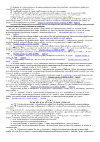 II - indicação de eventual parentesco do requerente e de seu cônjuge, ou companheiro, com a criança ou adolescente,
especificando se tem ou não parente vivo;
III - qualificação completa da criança ou adolescente e de seus pais, se conhecidos;
IV - indicação do cartório onde foi inscrito nascimento, anexando, se possível,uma cópia da respectiva certidão;
V - declaração sobre a existência de bens,direitos ou rendimentos relativos à criança ou ao adolescente.
Parágrafo único. Em se tratando de adoção,observar-se-ão também os requisitos específicos.
Art. 166. Se os pais forem falecidos, tiverem sido destituídos ou suspensos do pátrio poder poder familiar, ou houverem
aderido expressamente ao pedido de colocação em família substituta,este poderá serformulado diretamente em cartório, em
petição assinada pelos próprios requerentes. (Expressão substituída pela Lei nº 12.010, de 2009) Vigência
Parágrafo único. Na hipótese de concordância dos pais, eles serão ouvidos pela autoridade judiciária e pelo representante do
Ministério Público, tomando-se por termo as declarações.
Art. 166. Se os pais forem falecidos, tiverem sido destituídos ou suspensos do poderfamiliar, ou houveremaderido
expressamente ao pedido de colocação em família substituta,este poderá serformulado diretamente em cartório, em petição
assinada pelos próprios requerentes,dispensada a assistência de advogado. (Redação dada pela Lei nº 12.010, de
2009) Vigência
§ 1o Na hipótese de concordância dos pais, esses serão ouvidos pela autoridade judiciária e pelo representante do Ministério
Público, tomando-se por termo as declarações. (Incluído pela Lei nº 12.010, de 2009) Vigência
§ 2o O consentimento dos titulares do poder familiar será precedido de orientações e esclarecimentos prestados pela equipe
interprofissional da Justiça da Infância e da Juventude,em especial, no caso de adoção, sobre a irrevogabilidade da
medida. (Incluído pela Lei nº 12.010, de 2009) Vigência
§ 3o O consentimento dos titulares do poder familiar será colhido pela autoridade judiciária competente em audiência,
presente o Ministério Público, garantida a livre manifestação de vontade e esgotados os esforços para manutenção da criança ou
do adolescente na família natural ou extensa. (Incluído pela Lei nº 12.010, de 2009) Vigência
§ 4o O consentimento prestado por escrito não terá validade se não for ratificado na audiência a que se refere o § 3o deste
artigo. (Incluído pela Lei nº 12.010, de 2009) Vigência
§ 5o O consentimento é retratável até a data da publicação da sentença constitutiva da adoção. (Incluído pela Lei nº
12.010, de 2009) Vigência
§ 6o O consentimento somente terá valor se for dado após o nascimento da criança. (Incluído pela Lei nº 12.010, de
2009) Vigência
§ 7o A família substituta receberá a devida orientação por intermédio de equipe técnica interprofissional a serviço do Poder
Judiciário, preferencialmente com apoio dos técnicos responsáveis pela execução da política municipal de garantia do direito à
convivência familiar. (Incluído pela Lei nº 12.010, de 2009) Vigência
Art. 167. A autoridade judiciária, de ofício ou a requerimento das partes ou do Ministério Público, determinará a realização
de estudo social ou, se possível,perícia por equipe interprofissional, decidindo sobre a concessão de guarda provisória, bem como,
no caso de adoção,sobre o estágio de convivência.
Parágrafo único. Deferida a concessão da guarda provisória ou do estágio de convivência, a criança ou o adolescente será
entregue ao interessado,mediante termo de responsabilidade. (Incluído pela Lei nº 12.010, de 2009) Vigência
Art. 168. Apresentado o relatório social ou o laudo pericial, e ouvida, sempre que possível,a criança ou o adolescente,dar-
se-á vista dos autos ao Ministério Público, pelo prazo de cinco dias, decidindo a autoridade judiciária em igual prazo.
Art. 169. Nas hipóteses em que a destituição da tutela, a perda ou a suspensão do pátrio poderpoder familiar constituir
pressuposto lógico da medida principal de colocação em família substituta,será observado o procedimento contraditório previs to
nas Seções II e III deste Capítulo. (Expressão substituída pela Lei nº 12.010, de 2009) Vigência
Parágrafo único. A perda ou a modificação da guarda poderá ser decretada nos mesmos autos do procedimento, observado o
disposto no art. 35.
Art. 170. Concedida a guarda ou a tutela, observar-se-á o disposto no art. 32, e, quanto à adoção,o contido no art. 47.
Parágrafo único. A colocação de criança ou adolescente sob a guarda de pessoa inscrita em programa de acolhimento
familiar será comunicada pela autoridade judiciária à entidade por este responsávelno prazo máximo de 5 (cinco)
dias. (Incluído pela Lei nº 12.010, de 2009) Vigência
Seção V
Da Apuração de Ato Infracional Atribuído a Adolescente
Art. 171. O adolescente apreendido por força de ordem judicial será, desde logo, encaminhado à autoridade judiciária.
Art. 172. O adolescente apreendido em flagrante de ato infracional será, desde logo, encaminhado à autoridade policial
competente.
Parágrafo único. Havendo repartição policial especializada para atendimento de adolescente e em se tratando de ato
infracional praticado em co-autoria com maior, prevalecerá a atribuição da repartição especializada, que, após as providências
necessárias e conforme o caso,encaminhará o adulto à repartição policial própria.
Art. 173. Em caso de flagrante de ato infracional cometido mediante violência ou grave ameaça a pessoa,a autoridade
policial, semprejuízo do disposto nos arts.106, parágrafo único, e 107, deverá:
I - lavrar auto de apreensão,ouvidos as testemunhas e o adolescente;
II - apreender o produto e os instrumentos da infração;
III - requisitar os exames ou perícias necessários à comprovação da materialidade e autoria da infração.
Parágrafo único. Nas demais hipóteses de flagrante, a lavratura do auto poderá ser substituída porboletim de ocorrência
circunstanciada.
Art. 174. Comparecendo qualquer dos pais ou responsável,o adolescente será prontamente liberado pela autoridade
policial, sob termo de compromisso e responsabilidade de sua apresentação ao representante do Ministério Público, no mesmo dia
 