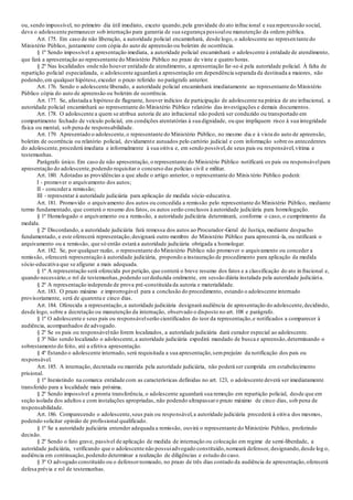 ou, sendo impossível, no primeiro dia útil imediato, exceto quando,pela gravidade do ato infracional e sua repercussão social,
deva o adolescente permanecer sob internação para garantia de sua segurança pessoalou manutenção da ordem pública.
Art. 175. Em caso de não liberação, a autoridade policial encaminhará, desde logo, o adolescente ao represen tante do
Ministério Público, juntamente com cópia do auto de apreensão ou boletim de ocorrência.
§ 1º Sendo impossível a apresentação imediata, a autoridade policial encaminhará o adolescente à entidade de atendimento,
que fará a apresentação ao representante do Ministério Público no prazo de vinte e quatro horas.
§ 2º Nas localidades onde não houver entidade de atendimento, a apresentação far-se-á pela autoridade policial. À falta de
repartição policial especializada, o adolescente aguardará a apresentação em dependência separada da destinada a maiores, não
podendo,em qualquer hipótese,exceder o prazo referido no parágrafo anterior.
Art. 176. Sendo o adolescente liberado, a autoridade policial encaminhará imediatamente ao representante do Ministério
Público cópia do auto de apreensão ou boletim de ocorrência.
Art. 177. Se, afastada a hipótese de flagrante, houver indícios de participação de adolescente na prática de ato infracional, a
autoridade policial encaminhará ao representante do Ministério Público relatório das investigações e demais documentos.
Art. 178. O adolescente a quem se atribua autoria de ato infracional não poderá ser conduzido ou transportado em
compartimento fechado de veículo policial, em condições atentatórias à sua dignidade, ou que impliquem risco à sua integridade
física ou mental, sob pena de responsabilidade.
Art. 179. Apresentado o adolescente,o representante do Ministério Público, no mesmo dia e à vista do auto de apreensão,
boletim de ocorrência ou relatório policial, devidamente autuados pelo cartório judicial e com informação sobre os antecedentes
do adolescente,procederá imediata e informalmente à sua oitiva e, em sendo possível,de seus pais ou responsável,vítima e
testemunhas.
Parágrafo único. Em caso de não apresentação, o representante do Ministério Público notificará os pais ou responsávelpara
apresentação do adolescente,podendo requisitar o concurso das polícias civil e militar.
Art. 180. Adotadas as providências a que alude o artigo anterior, o representante do Minis tério Público poderá:
I - promover o arquivamento dos autos;
II - concedera remissão;
III - representar à autoridade judiciária para aplicação de medida sócio-educativa.
Art. 181. Promovido o arquivamento dos autos ou concedida a remissão pelo representante do Ministério Público, mediante
termo fundamentado, que conterá o resumo dos fatos, os autos serão conclusos à autoridade judiciária para homologação.
§ 1º Homologado o arquivamento ou a remissão, a autoridade judiciária determinará, conforme o caso, o cumprimento da
medida.
§ 2º Discordando, a autoridade judiciária fará remessa dos autos ao Procurador-Geral de Justiça, mediante despacho
fundamentado, e este oferecerá representação,designará outro membro do Ministério Público para apresentá-la, ou ratificará o
arquivamento ou a remissão, que só então estará a autoridade judiciária obrigada a homologar.
Art. 182. Se, por qualquer razão, o representante do Ministério Público não promover o arquivamento ou conceder a
remissão, oferecerá representação à autoridade judiciária, propondo a instauração de procedimento para aplicação da medida
sócio-educativa que se afigurar a mais adequada.
§ 1º A representação será oferecida por petição, que conterá o breve resumo dos fatos e a classificação do ato in fracional e,
quando necessário,o rol de testemunhas,podendo serdeduzida oralmente, em sessão diária instalada pela autoridade judiciária.
§ 2º A representação independe de prova pré-constituída da autoria e materialidade.
Art. 183. O prazo máximo e improrrogável para a conclusão do procedimento, estando o adolescente internado
provisoriamente, será de quarenta e cinco dias.
Art. 184. Oferecida a representação,a autoridade judiciária designará audiência de apresentação do adolescente,decidindo,
desde logo, sobre a decretação ou manutenção da internação, observado o disposto no art. 108 e parágrafo.
§ 1º O adolescente e seus pais ou responsávelserão cientificados do teor da representação,e notificados a comparecer à
audiência, acompanhados de advogado.
§ 2º Se os pais ou responsávelnão forem localizados, a autoridade judiciária dará curador especial ao adolescente.
§ 3º Não sendo localizado o adolescente,a autoridade judiciária expedirá mandado de busca e apreensão,determinando o
sobrestamento do feito, até a efetiva apresentação.
§ 4º Estando o adolescente internado, será requisitada a sua apresentação,semprejuízo da notificação dos pais ou
responsável.
Art. 185. A internação, decretada ou mantida pela autoridade judiciária, não poderá ser cumprida em estabelecimento
prisional.
§ 1º Inexistindo na comarca entidade com as características definidas no art. 123, o adolescente deverá ser imediatamente
transferido para a localidade mais próxima.
§ 2º Sendo impossível a pronta transferência, o adolescente aguardará sua remoção em repartição policial, desde que em
seção isolada dos adultos e com instalações apropriadas, não podendo ultrapassaro prazo máximo de cinco dias, sob pena de
responsabilidade.
Art. 186. Comparecendo o adolescente,seus pais ou responsável,a autoridade judiciária procederá à oitiva dos mesmos,
podendo solicitar opinião de profissional qualificado.
§ 1º Se a autoridade judiciária entender adequada a remissão, ouvirá o representante do Ministério Público, proferindo
decisão.
§ 2º Sendo o fato grave, passível de aplicação de medida de internação ou colocação em regime de semi-liberdade, a
autoridade judiciária, verificando que o adolescente não possuiadvogado constituído,nomeará defensor, designando,desde log o,
audiência em continuação,podendo determinar a realização de diligências e estudo do caso.
§ 3º O advogado constituído ou o defensornomeado, no prazo de três dias contado da audiência de apresentação,oferecerá
defesa prévia e rol de testemunhas.
 