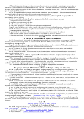 § 4º Na audiência em continuação,ouvidas as testemunhas arroladas na representação e na defesa prévia, cumpridas as
diligências e juntado o relatório da equipe interprofissional, será dada a palavra ao representante do Ministério Público e a o
defensor, sucessivamente,pelo tempo de vinte minutos para cada um, prorrogável por mais dez, a critério da autoridade judiciária,
que em seguida proferirá decisão.
Art. 187. Se o adolescente,devidamente notificado, não comparecer, injustificadamente à audiência de apresentação,a
autoridade judiciária designará nova data, determinando sua condução coercitiva.
Art. 188. A remissão, como forma de extinção ou suspensão do processo,poderá seraplicada em qualquer fase do
procedimento, antes da sentença.
Art. 189. A autoridade judiciária não aplicará qualquer medida, desde que reconheça na sentença:
I - estarprovada a inexistência do fato;
II - não haver prova da existência do fato;
III - não constituir o fato ato infracional;
IV - não existir prova de ter o adolescente concorrido para o ato infracional.
Parágrafo único. Na hipótese deste artigo, estando o adolescente internado,será imediatamente colocado em liberdade.
Art. 190. A intimação da sentença que aplicar medida de internação ou regime de semi-liberdade será feita:
I - ao adolescente e ao seu defensor;
II - quando não for encontrado o adolescente,a seus pais ou responsável,semprejuízo do defensor.
§ 1º Sendo outra a medida aplicada, a intimação far-se-á unicamente na pessoa do defensor.
§ 2º Recaindo a intimação na pessoa do adolescente,deverá este manifestar se deseja ou não recorrer da sentença.
Seção VI
Da Apuração de Irregularidades em Entidade de Atendimento
Art. 191. O procedimento de apuração de irregularidades em entidade governamental e não-governamental terá início
mediante portaria da autoridade judiciária ou representação do Ministério Público ou do Conselho Tutelar, onde conste,
necessariamente, resumo dos fatos.
Parágrafo único. Havendo motivo grave, poderá a autoridade judiciária, ouvido o Ministério Público, decretar liminarmente
o afastamento provisório do dirigente da entidade, mediante decisão fundamentada.
Art. 192. O dirigente da entidade será citado para, no prazo de dez dias, oferecer resposta escrita, podendo juntar
documentos e indicar as provas a produzir.
Art. 193. Apresentada ou não a resposta,e sendo necessário,a autoridade judiciária designará audiência de instrução e
julgamento, intimando as partes.
§ 1º Salvo manifestação em audiência, as partes e o Ministério Público terão cinco dias para oferecer alegações finais,
decidindo a autoridade judiciária em igual prazo.
§ 2º Em se tratando de afastamento provisório ou definitivo de dirigente de entidade governamental, a autoridade judiciária
oficiará à autoridade administrativa imediatamente superior ao afastado, marcando prazo para a substituição.
§ 3º Antes de aplicar qualquer das medidas, a autoridade judiciária poderá fixar prazo para a remoção das irregularidades
verificadas. Satisfeitas as exigências, o processo será extinto, sem julgamento de mérito.
§ 4º A multa e a advertência serão impostas ao dirigente da entidade ou programa de atendimento.
Seção VII
Da Apuração de Infração Administrativa às Normas de Proteção à Criança e ao Adolescente
Art. 194. O procedimento para imposição de penalidade administrativa por infração às normas de proteção à criança e ao
adolescente terá início por representação do Ministério Público, ou do Conselho Tutelar, ou auto de infração elaborado por
servidor efetivo ou voluntário credenciado, e assinado porduas testemunhas,s e possível.
§ 1º No procedimento iniciado com o auto de infração, poderão ser usadas fórmulas impressas, especificando -se a natureza
e as circunstâncias da infração.
§ 2º Sempre que possível,à verificação da infração seguir-se-á a lavratura do auto,certificando-se, em caso contrário, dos
motivos do retardamento.
Art. 195. O requerido terá prazo de dez dias para apresentação de defesa, contado da data da intimação, que será feita:
I - pelo autuante,no próprio auto, quando este for lavrado na presença do requerido;
II - por oficial de justiça ou funcionário legalmente habilitado, que entregará cópia do auto ou da representação ao
requerido, ou a seu representante legal, lavrando certidão;
III - por via postal, com aviso de recebimento, se não for encontrado o requerido ou seu representante legal;
IV - por edital, com prazo de trinta dias, se incerto ou não sabido o paradeiro do requerido ou de seu representante legal.
Art. 196. Não sendo apresentada a defesa no prazo legal, a autoridade judiciária dará vista dos autos do Ministério Público,
por cinco dias, decidindo em igual prazo.
Art. 197. Apresentada a defesa, a autoridade judiciária procederá na conformidade do artigo anterior, ou, sendo necessário,
designará audiência de instrução e julgamento. (Incluído pela Lei nº 12.010, de 2009) Vigência
Parágrafo único. Colhida a prova oral, manifestar-se-ão sucessivamente o Ministério Público e o procurador do requerido,
pelo tempo de vinte minutos para cada um, prorrogável por mais dez, a critério da autoridade judiciária, que em seguida profe rirá
sentença.
Seção VIII
(Incluída pela Lei nº 12.010, de 2009) Vigência
Da Habilitação de Pretendentes à Adoção
Art. 197-A. Os postulantes à adoção,domiciliados no Brasil, apresentarão petição inicial na qual conste: (Incluído pela
Lei nº 12.010, de 2009) Vigência
I - qualificação completa; (Incluído pela Lei nº 12.010, de 2009) Vigência
II - dados familiares; (Incluído pela Lei nº 12.010, de 2009) Vigência
 