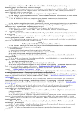 c) efetuar recomendações visando à melhoria dos serviços públicos e de relevância pública afetos à criança e ao
adolescente,fixando prazo razoável para sua perfeita adequação.
Art. 202. Nos processos e procedimentos em que não for parte, atuará obrigatoriamente o Ministério Público na defesa dos
direitos e interesses de que cuida esta Lei, hipótese em que terá vista dos autos depois das partes,podendo juntar documento s e
requerer diligências, usando os recursos cabíveis.
Art. 203. A intimação do Ministério Público, em qualquer caso,será feita pessoalmente.
Art. 204. A falta de intervenção do Ministério Público acarreta a nulidade do feito, que será declarada de ofício pelo ju iz ou
a requerimento de qualquer interessado.
Art. 205. As manifestações processuais do representante do Ministério Público deverão ser fundamentadas.
Capítulo VI
Do Advogado
Art. 206. A criança ou o adolescente,seus pais ou responsável,e qualquer pessoa que tenha legítimo interesse na solução da
lide poderão intervir nos procedimentos de que trata esta Lei, através de advogado,o qual será intimado para todos os atos,
pessoalmente ou por publicação oficial, respeitado o segredo de justiça.
Parágrafo único. Será prestada assistência judiciária integral e gratuita àqueles que dela necessitarem.
Art. 207. Nenhum adolescente a quem se atribua a prática de ato infracional, ainda que ausente ou foragido,
será processado semdefensor.
§ 1º Se o adolescente não tiver defensor,ser-lhe-á nomeado pelo juiz, ressalvado o direito de, a todo tempo, constituir outro
de sua preferência.
§ 2º A ausência do defensornão determinará o adiamento de nenhumato do processo,devendo o juiz nomear substituto,
ainda que provisoriamente, ou para o só efeito do ato.
§ 3º Será dispensada a outorga de mandato, quando se tratar de defensor nomeado ou, sido constituído,tiver sido indicado
por ocasião de ato formal com a presença da autoridade judiciária.
Capítulo VII
Da Proteção Judicial dos Interesses Individuais, Difusos e Coletivos
Art. 208. Regem-se pelas disposições desta Lei as ações de responsabilidade por ofensa aos direitos assegurados à criança e
ao adolescente,referentes ao não oferecimento ou oferta irregular:
I - do ensino obrigatório;
II - de atendimento educacional especializado aos portadores de deficiência;
III - de atendimento em creche e pré-escola às crianças de zero a seis anos de idade;
IV - de ensino noturno regular, adequado às condições do educando;
V - de programas suplementares de oferta de material didático-escolar, transporte e assistência à saúde do educando do
ensino fundamental;
VI - de serviço de assistência social visando à proteção à família, à maternidade, à infância e à adolescência,bem como ao
amparo às crianças e adolescentes que dele necessitem;
VII - de acesso às ações e serviços de saúde;
VIII - de escolarização e profissionalização dos adolescentes privados de liberdade.
IX - de ações,serviços e programas de orientação, apoio e promoção social de famílias e destinados ao pleno exercício do
direito à convivência familiar por crianças e adolescentes. (Incluído pela Lei nº 12.010, de 2009) Vigência
X - de programas de atendimento para a execução das medidas socioeducativas e aplicação de medidas de
proteção. (Incluído pela Lei nº 12.594, de 2012) (Vide)
Parágrafo único. As hipóteses previstas neste artigo não excluem da proteção judicial outros interesses individuais, difusos
ou coletivos, próprios da infância e da adolescência, protegidos pela Constituição e pela lei.
§ 1o As hipóteses previstas neste artigo não excluem da proteção judicial outros interesses individuais, difusos ou coletivos,
próprios da infância e da adolescência, protegidos pela Constituição e pela Lei. (Renumerado do Parágrafo único pela Lei nº
11.259, de 2005)
§ 2o A investigação do desaparecimento de crianças ou adolescentes será realizada imediatamente após notificação aos
órgãos competentes,que deverão comunicar o fato aos portos,aeroportos,Polícia Rodoviária e companhias de transporte
interestaduais e internacionais, fornecendo-lhes todos os dados necessários à identificação do desaparecido. (Incluído pela Lei
nº 11.259, de 2005)
Art. 209. As ações previstas neste Capítulo serão propostas no foro do local onde ocorreu ou deva ocorrer a ação ou
omissão, cujo juízo terá competência absoluta para processara causa,ressalvadas a competência da Justiça Federal e a
competência originária dos tribunais superiores.
Art. 210. Para as ações cíveis fundadas em interesses coletivos ou difusos,consideram-se legitimados concorrentemente:
I - o Ministério Público;
II - a União, os estados,os municípios, o Distrito Federal e os territórios;
III - as associações legalmente constituídas há pelo menos um ano e que incluam entre seus fins institucionais a defesa dos
interesses e direitos protegidos por esta Lei, dispensada a autorização da assembléia, se houverprévia autorização est atutária.
§ 1º Admitir-se-á litisconsórcio facultativo entre os Ministérios Públicos da União e dos estados na defesa dos interesses e
direitos de que cuida esta Lei.
§ 2º Em caso de desistência ou abandono da ação por associação legitimada, o Ministério Público ou outro legitimado
poderá assumir a titularidade ativa.
Art. 211. Os órgãos públicos legitimados poderão tomar dos interessados compromisso de ajustamento de sua conduta às
exigências legais, o qual terá eficácia de título executivo extrajudicial.
Art. 212. Para defesa dos direitos e interesses protegidos poresta Lei, são admissíveis todas as espécies de ações
pertinentes.
 