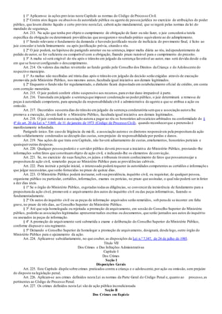§ 1º Aplicam-se às ações previstas neste Capítulo as normas do Código de Processo Civil.
§ 2º Contra atos ilegais ou abusivos de autoridade pública ou agente de pessoa jurídica no exercício de atribuições do poder
público, que lesem direito líquido e certo previsto nesta Lei, caberá ação mandamental, que se regerá pelas normas da lei do
mandado de segurança.
Art. 213. Na ação que tenha por objeto o cumprimento de obrigação de fazer ou não fazer, o juiz concederá a tutela
específica da obrigação ou determinará providências que asseguremo resultado prático equivalente ao do adimplemento.
§ 1º Sendo relevante o fundamento da demanda e havendo justificado receio de ineficácia do provimento final, é lícito ao
juiz conceder a tutela liminarmente ou após justificação prévia, citando o réu.
§ 2º O juiz poderá, na hipótese do parágrafo anterior ou na sentença,impor multa diária ao réu, independentemente de
pedido do autor, se for suficiente ou compatível com a obrigação, fixando prazo razoável para o cumprimento do preceito.
§ 3º A multa só será exigível do réu após o trânsito em julgado da sentença favorável ao autor, mas será devida desde o dia
em que se houverconfigurado o descumprimento.
Art. 214. Os valores das multas reverterão ao fundo gerido pelo Conselho dos Direitos da Criança e do Adolescente do
respectivo município.
§ 1º As multas não recolhidas até trinta dias após o trânsito em julgado da decisão serão exigidas através de execução
promovida pelo Ministério Público, nos mesmos autos,facultada igual iniciativa aos demais legitimados.
§ 2º Enquanto o fundo não for regulamentado, o dinheiro ficará depositado em estabelecimento oficial de crédito, em conta
com correção monetária.
Art. 215. O juiz poderá conferir efeito suspensivo aos recursos,para evitar dano irreparável à parte.
Art. 216. Transitada em julgado a sentença que impuser condenação ao poder público, o juiz determinará a remessa de
peças à autoridade competente, para apuração da responsabilidade civil e administrativa do agente a que se atribua a ação ou
omissão.
Art. 217. Decorridos sessenta dias do trânsito em julgado da sentença condenatória semque a associação autora lhe
promova a execução, deverá fazê-lo o Ministério Público, facultada igual iniciativa aos demais legitimados.
Art. 218. O juiz condenará a associação autora a pagar ao réu os honorários advocatícios arbitrados na conformidade do §
4º do art. 20 da Lei n.º 5.869, de 11 de janeiro de 1973 (Código de Processo Civil), quando reconhecerque a pretensão é
manifestamente infundada.
Parágrafo único. Em caso de litigância de má-fé, a associação autora e os diretores responsáveis pela propositura da ação
serão solidariamente condenados ao décuplo das custas,semprejuízo de responsabilidade por perdas e danos.
Art. 219. Nas ações de que trata este Capítulo, não haverá adiantamento de custas,emolumentos, honorários periciais e
quaisqueroutras despesas.
Art. 220. Qualquer pessoa poderá e o servidor público deverá provocar a iniciativa do Ministério Público, prestando -lhe
informações sobre fatos que constituamobjeto de ação civil, e indicando-lhe os elementos de convicção.
Art. 221. Se, no exercício de suas funções,os juízos e tribunais tiverem conhecimento de fatos que possamensejar a
propositura de ação civil, remeterão peças ao Ministério Público para as providências cabíveis.
Art. 222. Para instruir a petição inicial, o interessado poderá requerer às autoridades competentes as certidões e informações
que julgar necessárias,que serão fornecidas no prazo de quinze dias.
Art. 223. O Ministério Público poderá instaurar, sob sua presidência, inquérito civil, ou requisitar, de qualquer pessoa,
organismo público ou particular, certidões, informações, exames ou perícias, no prazo que assinalar, o qual não poderá ser in ferior
a dez dias úteis.
§ 1º Se o órgão do Ministério Público, esgotadas todas as diligências, se convencerda inexistência de fundamento para a
propositura da ação cível, promoverá o arquivamento dos autos do inquérito civil ou das peças informativas, fazendo -o
fundamentadamente.
§ 2º Os autos do inquérito civil ou as peças de informação arquivados serão remetidos, sob pena de se incorrer em falta
grave, no prazo de três dias, ao Conselho Superior do Ministério Público.
§ 3º Até que seja homologada ou rejeitada a promoção de arquivamento, em sessão do Conselho Superior do Ministério
público, poderão as associações legitimadas apresentarrazões escritas ou documentos, que serão juntados aos autos do inquérito
ou anexados às peças de informação.
§ 4º A promoção de arquivamento será submetida a exame e deliberação do Conselho Superior do Ministério Público,
conforme dispusero seu regimento.
§ 5º Deixando o Conselho Superior de homologar a promoção de arquivamento, designará, desde logo, outro órgão do
Ministério Público para o ajuizamento da ação.
Art. 224. Aplicam-se subsidiariamente, no que couber, as disposições da Lei n.º 7.347, de 24 de julho de 1985.
Título VII
Dos Crimes e Das Infrações Administrativas
Capítulo I
Dos Crimes
Seção I
Disposições Gerais
Art. 225. Este Capítulo dispõe sobre crimes praticados contra a criança e o adolescente,por ação ou omissão, sem prejuízo
do disposto na legislação penal.
Art. 226. Aplicam-se aos crimes definidos nesta Lei as normas da Parte Geral do Código Penal e, quanto ao processo,as
pertinentes ao Código de Processo Penal.
Art. 227. Os crimes definidos nesta Lei são de ação pública incondicionada
Seção II
Dos Crimes em Espécie
 