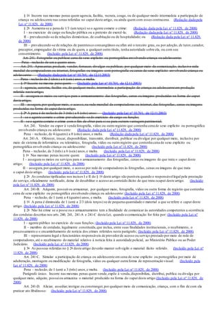 § 1o Incorre nas mesmas penas quem agencia, facilita, recruta, coage, ou de qualquer modo intermedeia a participação de
criança ou adolescente nas cenas referidas no caput deste artigo, ou ainda quem com esses contracena. (Redação dada pela
Lei nº 11.829, de 2008)
§ 2o Aumenta-se a pena de 1/3 (um terço) se o agente comete o crime: (Redação dada pela Lei nº 11.829, de 2008)
I – no exercício de cargo ou função pública ou a pretexto de exercê-la; (Redação dada pela Lei nº 11.829, de 2008)
II – prevalecendo-se de relações domésticas, de coabitação ou de hospitalidade; ou (Redação dada pela Lei nº 11.829,
de 2008)
III – prevalecendo-se de relações de parentesco consangüíneo ou afim até o terceiro grau, ou por adoção, de tutor,curador,
preceptor, empregador da vítima ou de quem, a qualquer outro título, tenha autoridade sobre ela, ou com seu
consentimento. (Incluído pela Lei nº 11.829, de 2008)
Art. 241. Fotografar ou publicar cena de sexo explícito ou pornográfica envolvendo criança ou adolescente:
Pena - reclusão de um a quatro anos.
Art. 241. Apresentar,produzir, vender, fornecer, divulgar ou publicar, por qualquer meio de comunicação, inclusive rede
mundial de computadores ou internet, fotografias ou imagens com pornografia ou cenas de sexo explícito envolvendo criança ou
adolescente: (Redação dada pela Lei nº 10.764, de 12.11.2003)
Pena - reclusão de 2 (dois) a 6 (seis) anos,e multa.
§ 1o Incorre na mesma pena quem: (Incluído pela Lei nº 10.764, de 12.11.2003)
I - agencia, autoriza, facilita ou, de qualquer modo, intermedeia a participação de criança ou adolescente em produção
referida neste artigo;
II - assegura os meios ou serviços para o armazenamento das fotografias, cenas ou imagens produzidas na forma do caput
deste artigo;
III - assegura,por qualquer meio, o acesso,na rede mundial de computadores ou internet, das fotografias, cenas ou imagens
produzidas na forma do caput deste artigo.
§ 2o A pena é de reclusão de 3 (três) a 8 (oito) anos: (Incluído pela Lei nº 10.764, de 12.11.2003)
I - se o agente comete o crime prevalecendo-se do exercício de cargo ou função;
II - se o agente comete o crime com o fim de obter para si ou para outrem vantagempatrimonial.
Art. 241. Vender ou expor à venda fotografia, vídeo ou outro registro que contenha cena de sexo explícito ou pornográfica
envolvendo criança ou adolescente: (Redação dada pela Lei nº 11.829, de 2008)
Pena – reclusão, de 4 (quatro) a 8 (oito) anos,e multa. (Redação dada pela Lei nº 11.829, de 2008)
Art. 241-A. Oferecer, trocar, disponibilizar, transmitir, distribuir, publicar ou divulgar por qualquer meio, inclusive por
meio de sistema de informática ou telemático, fotografia, vídeo ou outro registro que contenha cena de sexo explícito ou
pornográfica envolvendo criança ou adolescente: (Incluído pela Lei nº 11.829, de 2008)
Pena – reclusão, de 3 (três) a 6 (seis) anos,e multa. (Incluído pela Lei nº 11.829, de 2008)
§ 1o Nas mesmas penas incorre quem: (Incluído pela Lei nº 11.829, de 2008)
I – assegura os meios ou serviços para o armazenamento das fotografias, cenas ou imagens de que trata o caput deste
artigo; (Incluído pela Lei nº 11.829, de 2008)
II – assegura,por qualquer meio, o acesso por rede de computadores às fotografias, cenas ou imagens de que trata
o caput deste artigo. (Incluído pela Lei nº 11.829, de 2008)
§ 2o As condutas tipificadas nos incisos I e II do § 1o deste artigo são puníveis quando o responsávellegal pela prestação
do serviço, oficialmente notificado, deixa de desabilitar o acesso ao conteúdo ilícito de que trata ocaput deste artigo. (Incluído
pela Lei nº 11.829, de 2008)
Art. 241-B. Adquirir, possuirou armazenar, por qualquer meio, fotografia, vídeo ou outra forma de registro que contenha
cena de sexo explícito ou pornográfica envolvendo criança ou adolescente: (Incluído pela Lei nº 11.829, de 2008)
Pena – reclusão, de 1 (um) a 4 (quatro) anos, e multa. (Incluído pela Lei nº 11.829, de 2008)
§ 1o A pena é diminuída de 1 (um) a 2/3 (dois terços) se de pequena quantidade o material a que se refere o caput deste
artigo. (Incluído pela Lei nº 11.829, de 2008)
§ 2o Não há crime se a posse ou o armazenamento tem a finalidade de comunicar às autoridades competentes a ocorrência
das condutas descritas nos arts.240, 241, 241-A e 241-C desta Lei, quando a comunicação for feita por: (Incluído pela Lei nº
11.829, de 2008)
I – agente público no exercício de suas funções; (Incluído pela Lei nº 11.829, de 2008)
II – membro de entidade, legalmente constituída,que inclua, entre suas finalidades institucionais, o recebimento, o
processamento e o encaminhamento de notícia dos crimes referidos neste parágrafo; (Incluído pela Lei nº 11.829, de 2008)
III – representante legal e funcionários responsáveis de provedorde acesso ou serviço prestado por meio de rede de
computadores,até o recebimento do material relativo à notícia feita à autoridade policial, ao Ministério Público ou ao Poder
Judiciário. (Incluído pela Lei nº 11.829, de 2008)
§ 3o As pessoas referidas no § 2o deste artigo deverão manter sob sigilo o material ilícito referido. (Incluído pela Lei nº
11.829, de 2008)
Art. 241-C. Simular a participação de criança ou adolescente em cena de sexo explícito ou pornográfica por meio de
adulteração, montagem ou modificação de fotografia, vídeo ou qualquer outra forma de representação visual: (Incluído pela
Lei nº 11.829, de 2008)
Pena – reclusão, de 1 (um) a 3 (três) anos,e multa. (Incluído pela Lei nº 11.829, de 2008)
Parágrafo único. Incorre nas mesmas penas quem vende,expõe à venda,disponibiliza, distribui, publica ou divulga por
qualquer meio, adquire, possuiou armazena o material produzido na forma do caput deste artigo.(Incluído pela Lei nº 11.829, de
2008)
Art. 241-D. Aliciar, assediar,instigar ou constranger,por qualquer meio de comunicação, criança, com o fim de com ela
praticar ato libidinoso: (Incluído pela Lei nº 11.829, de 2008)
 
