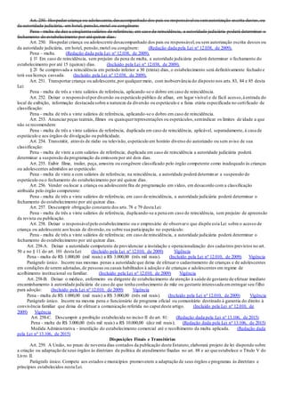 Art. 250. Hospedar criança ou adolescente,desacompanhado dos pais ou responsávelou semautorização escrita destes,ou
da autoridade judiciária, em hotel, pensão,motel ou congênere:
Pena - multa de dez a cinqüenta salários de referência; em caso de reincidência, a autoridade judiciária poderá determinar o
fechamento do estabelecimento por até quinze dias.
Art. 250. Hospedar criança ou adolescente desacompanhado dos pais ou responsável,ou sem autorização escrita desses ou
da autoridade judiciária, em hotel, pensão,motel ou congênere: (Redação dada pela Lei nº 12.038, de 2009).
Pena – multa. (Redação dada pela Lei nº 12.038, de 2009).
§ 1º Em caso de reincidência, sem prejuízo da pena de multa, a autoridade judiciária poderá determinar o fechamento do
estabelecimento por até 15 (quinze) dias. (Incluído pela Lei nº 12.038, de 2009).
§ 2º Se comprovada a reincidência em período inferior a 30 (trinta) dias, o estabelecimento será definitivamente fechado e
terá sua licença cassada. (Incluído pela Lei nº 12.038, de 2009).
Art. 251. Transportar criança ou adolescente,por qualquer meio, com inobservância do disposto nos arts.83, 84 e 85 desta
Lei:
Pena - multa de três a vinte salários de referência, aplicando-se o dobro em caso de reincidência.
Art. 252. Deixar o responsávelpordiversão ou espetáculo público de afixar, em lugar visível e de fácil acesso,à entrada do
local de exibição, informação destacada sobre a natureza da diversão ou espetáculo e a faixa etária especificada no certificado de
classificação:
Pena - multa de três a vinte salários de referência, aplicando-se o dobro em caso de reincidência.
Art. 253. Anunciar peças teatrais, filmes ou quaisquerrepresentações ou espetáculos,semindicar os limites de idade a que
não se recomendem:
Pena - multa de três a vinte salários de referência, duplicada em caso de reincidência, aplicável, separadamente, à casa de
espetáculo e aos órgãos de divulgação ou publicidade.
Art. 254. Transmitir, através de rádio ou televisão, espetáculo em horário diverso do autorizado ou sem aviso de sua
classificação:
Pena - multa de vinte a cem salários de referência; duplicada em caso de reincidência a autoridade judiciária poderá
determinar a suspensão da programação da emissora por até dois dias.
Art. 255. Exibir filme, trailer, peça, amostra ou congênere classificado pelo órgão competente como inadequado às crianças
ou adolescentes admitidos ao espetáculo:
Pena - multa de vinte a cem salários de referência; na reincidência, a autoridade poderá determinar a suspensão do
espetáculo ou o fechamento do estabelecimento por até quinze dias.
Art. 256. Vender ou locar a criança ou adolescente fita de programação em vídeo, em desacordo com a classificação
atribuída pelo órgão competente:
Pena - multa de três a vinte salários de referência; em caso de reincidência, a autoridade judiciária poderá determinar o
fechamento do estabelecimento por até quinze dias.
Art. 257. Descumprir obrigação constante dos arts.78 e 79 desta Lei:
Pena - multa de três a vinte salários de referência, duplicando-se a pena em caso de reincidência, sem prejuízo de apreensão
da revista ou publicação.
Art. 258. Deixar o responsávelpelo estabelecimento ou o empresário de observaro que dispõe esta Lei sobre o acesso de
criança ou adolescente aos locais de diversão,ou sobre sua participação no espetáculo:
Pena - multa de três a vinte salários de referência; em caso de reincidência, a autoridade judiciária poderá determinar o
fechamento do estabelecimento por até quinze dias.
Art. 258-A. Deixar a autoridade competente de providenciar a instalação e operacionalização dos cadastros previstos no art.
50 e no § 11 do art. 101 desta Lei: (Incluído pela Lei nº 12.010, de 2009) Vigência
Pena - multa de R$ 1.000,00 (mil reais) a R$ 3.000,00 (três mil reais). (Incluído pela Lei nº 12.010, de 2009) Vigência
Parágrafo único. Incorre nas mesmas penas a autoridade que deixa de efetuar o cadastramento de crianças e de adolescentes
em condições de serem adotadas,de pessoas ou casais habilitados à adoção e de crianças e adolescentes em regime de
acolhimento institucional ou familiar. (Incluído pela Lei nº 12.010, de 2009) Vigência
Art. 258-B. Deixar o médico, enfermeiro ou dirigente de estabelecimento de atenção à saúde de gestante de efetuar imediato
encaminhamento à autoridade judiciária de caso de que tenha conhecimento de mãe ou gestante interessada ementregar seu filho
para adoção: (Incluído pela Lei nº 12.010, de 2009) Vigência
Pena - multa de R$ 1.000,00 (mil reais) a R$ 3.000,00 (três mil reais). (Incluído pela Lei nº 12.010, de 2009) Vigência
Parágrafo único. Incorre na mesma pena o funcionário de programa oficial ou comunitário destinado à garantia do direito à
convivência familiar que deixa de efetuar a comunicação referida no caput deste artigo. (Incluído pela Lei nº 12.010, de
2009) Vigência
Art. 258-C. Descumprir a proibição estabelecida no inciso II do art. 81: (Redação dada pela Lei nº 13.106, de 2015)
Pena - multa de R$ 3.000,00 (três mil reais) a R$ 10.000,00 (dez mil reais); (Redação dada pela Lei nº 13.106, de 2015)
Medida Administrativa - interdição do estabelecimento comercial até o recolhimento da multa aplicada. (Redação dada
pela Lei nº 13.106, de 2015)
Disposições Finais e Transitórias
Art. 259. A União, no prazo de noventa dias contados da publicação deste Estatuto,elaborará projeto de lei dispondo sobre
a criação ou adaptação de seus órgãos às diretrizes da política de atendimento fixadas no art. 88 e ao que estabelece o Título V do
Livro II.
Parágrafo único. Compete aos estados e municípios promoverem a adaptação de seus órgãos e programas às diretrizes e
princípios estabelecidos nesta Lei.
 