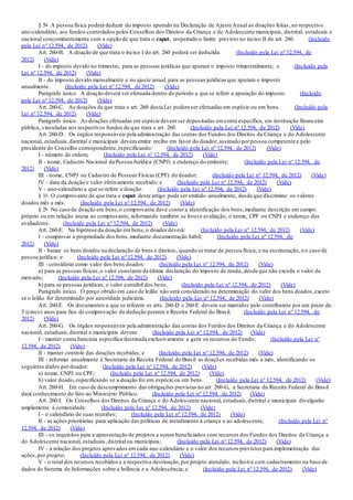 § 5o A pessoa física poderá deduzir do imposto apurado na Declaração de Ajuste Anual as doações feitas, no respectivo
ano-calendário, aos fundos controlados pelos Conselhos dos Direitos da Criança e do Adolescente municipais, distrital, estaduais e
nacional concomitantemente com a opção de que trata o caput, respeitado o limite previsto no inciso II do art. 260. (Incluído
pela Lei nº 12.594, de 2012) (Vide)
Art. 260-B. A doação de que trata o inciso I do art. 260 poderá ser deduzida: (Incluído pela Lei nº 12.594, de
2012) (Vide)
I - do imposto devido no trimestre, para as pessoas jurídicas que apuram o imposto trimestralmente; e (Incluído pela
Lei nº 12.594, de 2012) (Vide)
II - do imposto devido mensalmente e no ajuste anual, para as pessoas jurídicas que apuram o imposto
anualmente. (Incluído pela Lei nº 12.594, de 2012) (Vide)
Parágrafo único. A doação deverá ser efetuada dentro do período a que se refere a apuração do imposto. (Incluído
pela Lei nº 12.594, de 2012) (Vide)
Art. 260-C. As doações de que trata o art. 260 desta Lei podemser efetuadas em espécie ou em bens. (Incluído pela
Lei nº 12.594, de 2012) (Vide)
Parágrafo único. As doações efetuadas em espécie devem ser depositadas emconta específica, em instituição financeira
pública, vinculadas aos respectivos fundos de que trata o art. 260. (Incluído pela Lei nº 12.594, de 2012) (Vide)
Art. 260-D. Os órgãos responsáveis pela administração das contas dos Fundos dos Direitos da Criança e do Adolescente
nacional, estaduais,distrital e municipais devem emitir recibo em favor do doador, assinado porpessoa competente e pelo
presidente do Conselho correspondente,especificando: (Incluído pela Lei nº 12.594, de 2012) (Vide)
I - número de ordem; (Incluído pela Lei nº 12.594, de 2012) (Vide)
II - nome, Cadastro Nacional da Pessoa Jurídica (CNPJ) e endereço do emitente; (Incluído pela Lei nº 12.594, de
2012) (Vide)
III - nome, CNPJ ou Cadastro de Pessoas Físicas (CPF) do doador; (Incluído pela Lei nº 12.594, de 2012) (Vide)
IV - data da doação e valor efetivamente recebido; e (Incluído pela Lei nº 12.594, de 2012) (Vide)
V - ano-calendário a que se refere a doação. (Incluído pela Lei nº 12.594, de 2012) (Vide)
§ 1o O comprovante de que trata o caput deste artigo pode ser emitido anualmente, desde que discrimine os valores
doados mês a mês. (Incluído pela Lei nº 12.594, de 2012) (Vide)
§ 2o No caso de doação em bens,o comprovante deve contera identificação dos bens,mediante descrição em campo
próprio ou em relação anexa ao comprovante, informando também se houve avaliação, o nome, CPF ou CNPJ e endereço dos
avaliadores. (Incluído pela Lei nº 12.594, de 2012) (Vide)
Art. 260-E. Na hipótese da doação em bens, o doadordeverá: (Incluído pela Lei nº 12.594, de 2012) (Vide)
I - comprovar a propriedade dos bens,mediante documentação hábil; (Incluído pela Lei nº 12.594, de
2012) (Vide)
II - baixar os bens doados na declaração de bens e direitos, quando se tratar de pessoa física, e na escrituração, n o caso de
pessoa jurídica; e (Incluído pela Lei nº 12.594, de 2012) (Vide)
III - considerar como valor dos bens doados: (Incluído pela Lei nº 12.594, de 2012) (Vide)
a) para as pessoas físicas,o valor constante da última declaração do imposto de renda, desde que não exceda o valor de
mercado; (Incluído pela Lei nº 12.594, de 2012) (Vide)
b) para as pessoas jurídicas, o valor contábil dos bens. (Incluído pela Lei nº 12.594, de 2012) (Vide)
Parágrafo único. O preço obtido em caso de leilão não será considerado na determinação do valor dos bens doados,exceto
se o leilão for determinado por autoridade judiciária. (Incluído pela Lei nº 12.594, de 2012) (Vide)
Art. 260-F. Os documentos a que se referem os arts. 260-D e 260-E devem ser mantidos pelo contribuinte por um prazo de
5 (cinco) anos para fins de comprovação da dedução perante a Receita Federal do Brasil. (Incluído pela Lei nº 12.594, de
2012) (Vide)
Art. 260-G. Os órgãos responsáveis pela administração das contas dos Fundos dos Direitos da Criança e do Adolescente
nacional, estaduais,distrital e municipais devem: (Incluído pela Lei nº 12.594, de 2012) (Vide)
I - manter conta bancária específica destinada exclusivamente a gerir os recursos do Fundo; (Incluído pela Lei nº
12.594, de 2012) (Vide)
II - manter controle das doações recebidas; e (Incluído pela Lei nº 12.594, de 2012) (Vide)
III - informar anualmente à Secretaria da Receita Federal do Brasil as doações recebidas mês a mês, identificando os
seguintes dados pordoador: (Incluído pela Lei nº 12.594, de 2012) (Vide)
a) nome, CNPJ ou CPF; (Incluído pela Lei nº 12.594, de 2012) (Vide)
b) valor doado,especificando se a doação foi em espécie ou em bens. (Incluído pela Lei nº 12.594, de 2012) (Vide)
Art. 260-H. Em caso de descumprimento das obrigações previstas no art. 260-G, a Secretaria da Receita Federal do Brasil
dará conhecimento do fato ao Ministério Público. (Incluído pela Lei nº 12.594, de 2012) (Vide)
Art. 260-I. Os Conselhos dos Direitos da Criança e do Adolescente nacional, estaduais,distrital e municipais divulgarão
amplamente à comunidade: (Incluído pela Lei nº 12.594, de 2012) (Vide)
I - o calendário de suas reuniões; (Incluído pela Lei nº 12.594, de 2012) (Vide)
II - as ações prioritárias para aplicação das políticas de atendimento à criança e ao adolescente; (Incluído pela Lei nº
12.594, de 2012) (Vide)
III - os requisitos para a apresentação de projetos a serem beneficiados com recursos dos Fundos dos Direitos da Criança e
do Adolescente nacional, estaduais,distrital ou municipais; (Incluído pela Lei nº 12.594, de 2012) (Vide)
IV - a relação dos projetos aprovados em cada ano-calendário e o valor dos recursos previstos para implementação das
ações,por projeto; (Incluído pela Lei nº 12.594, de 2012) (Vide)
V - o total dos recursos recebidos e a respectiva destinação,por projeto atendido, inclusive com cadastramento na base de
dados do Sistema de Informações sobre a Infância e a Adolescência; e (Incluído pela Lei nº 12.594, de 2012) (Vide)
 