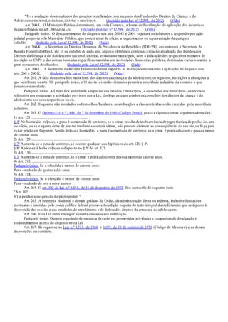 VI - a avaliação dos resultados dos projetos beneficiados com recursos dos Fundos dos Direitos da Criança e do
Adolescente nacional, estaduais,distrital e municipais. (Incluído pela Lei nº 12.594, de 2012) (Vide)
Art. 260-J. O Ministério Público determinará, em cada Comarca, a forma de fiscalização da aplicação dos incentivos
fiscais referidos no art. 260 desta Lei. (Incluído pela Lei nº 12.594, de 2012) (Vide)
Parágrafo único. O descumprimento do disposto nos arts.260-G e 260-I sujeitará os infratores a responderpor ação
judicial proposta pelo Ministério Público, que poderá atuar de ofício, a requerimento ou representação de qualquer
cidadão. (Incluído pela Lei nº 12.594, de 2012) (Vide)
Art. 260-K. A Secretaria de Direitos Humanos da Presidência da República (SDH/PR) encaminhará à Secretaria da
Receita Federal do Brasil, até 31 de outubro de cada ano, arquivo eletrônico contendo a relação atualizada dos Fundos dos
Direitos da Criança e do Adolescente nacional, distrital, estaduais e municipais, com a indicação dos respectivos número s de
inscrição no CNPJ e das contas bancárias específicas mantidas em instituições financeiras públicas, destinadas exclusivamente a
gerir os recursos dos Fundos. (Incluído pela Lei nº 12.594, de 2012) (Vide)
Art. 260-L. A Secretaria da Receita Federal do Brasil expedirá as instruções necessárias à aplicação do disposto nos
arts. 260 a 260-K. (Incluído pela Lei nº 12.594, de 2012) (Vide)
Art. 261. A falta dos conselhos municipais dos direitos da criança e do adolescente,os registros,inscrições e alterações a
que se referem os arts. 90, parágrafo único, e 91 desta Lei serão efetuados perante a autoridade judiciária da comarca a que
pertencer a entidade.
Parágrafo único. A União fica autorizada a repassaraos estados e municípios, e os estados aos municípios, os recursos
referentes aos programas e atividades previstos nesta Lei, tão logo estejam criados os conselhos dos direitos da criança e do
adolescente nos seus respectivos níveis.
Art. 262. Enquanto não instalados os Conselhos Tutelares, as atribuições a eles conferidas serão exercidas pela autoridade
judiciária.
Art. 263. O Decreto-Lei n.º 2.848, de 7 de dezembro de 1940 (Código Penal), passa a vigorar com as seguintes alterações:
1) Art. 121 ............................................................
§ 4º No homicídio culposo, a pena é aumentada de um terço, se o crime resulta de inobservância de regra técnica de profiss ão, arte
ou ofício, ou se o agente deixa de prestar imediato socorro à vítima, não procura diminuir as conseqüências do seu ato,ou fo ge para
evitar prisão em flagrante. Sendo doloso o homicídio, a pena é aumentada de um terço, se o crime é praticado contra pessoa menor
de catorze anos.
2) Art. 129 ...............................................................
§ 7º Aumenta-se a pena de um terço, se ocorrer qualquer das hipóteses do art. 121, § 4º.
§ 8º Aplica-se à lesão culposa o disposto no § 5º do art. 121.
3) Art. 136.................................................................
§ 3º Aumenta-se a pena de um terço, se o crime é praticado contra pessoa menor de catorze anos.
4) Art. 213 ..................................................................
Parágrafo único. Se a ofendida é menor de catorze anos:
Pena - reclusão de quatro a dez anos.
5) Art. 214...................................................................
Parágrafo único. Se o ofendido é menor de catorze anos:
Pena - reclusão de três a nove anos.»
Art. 264. O art. 102 da Lei n.º 6.015, de 31 de dezembro de 1973, fica acrescido do seguinte item:
"Art. 102 ....................................................................
6º) a perda e a suspensão do pátrio poder. "
Art. 265. A Imprensa Nacional e demais gráficas da União, da administração direta ou indireta, inclusive fundações
instituídas e mantidas pelo poder público federal promoverão edição popular do texto integral deste Estatuto, que será posto à
disposição das escolas e das entidades de atendimento e de defesa dos direitos da criança e do adolescente.
Art. 266. Esta Lei entra em vigor noventa dias após sua publicação.
Parágrafo único. Durante o período de vacância deverão ser promovidas atividades e campanhas de divulgação e
esclarecimentos acerca do disposto nesta Lei.
Art. 267. Revogam-se as Leis n.º 4.513, de 1964, e 6.697, de 10 de outubro de 1979 (Código de Menores),e as demais
disposições emcontrário.
 