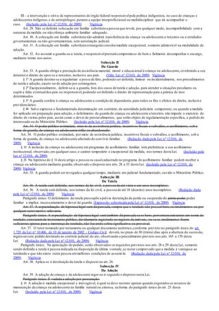 III - a intervenção e oitiva de representantes do órgão federal responsávelpela política indigenista, no caso de crianças e
adolescentes indígenas,e de antropólogos,perante a equipe interprofissional ou multidisciplinar que irá acompanhar o
caso. (Incluído pela Lei nº 12.010, de 2009) Vigência
Art. 29. Não se deferirá colocação em família substituta a pessoa que revele, por qualquer modo, incompatibilidade com a
natureza da medida ou não ofereça ambiente familiar adequado.
Art. 30. A colocação em família substituta não admitirá transferência da criança ou adolescente a terceiros ou a entidades
governamentais ou não-governamentais, sem autorização judicial.
Art. 31. A colocação em família substituta estrangeira constituimedida excepcional, somente admissível na modalidade de
adoção.
Art. 32. Ao assumir a guarda ou a tutela, o responsávelprestará compromisso de bem e fielmente desempenhar o encargo,
mediante termo nos autos.
Subseção II
Da Guarda
Art. 33. A guarda obriga a prestação de assistência material, moral e educacional à criança ou adolescente,conferindo a seu
detentoro direito de opor-se a terceiros, inclusive aos pais. (Vide Lei nº 12.010, de 2009) Vigência
§ 1º A guarda destina-se a regularizar a posse de fato, podendo ser deferida, liminar ou incidentalmente, nos procedimentos
de tutela e adoção, exceto no de adoção por estrangeiros.
§ 2º Excepcionalmente, deferir-se-á a guarda, fora dos casos de tutela e adoção, para atender a situações peculiares ou
suprir a falta eventualdos pais ou responsável,podendo serdeferido o direito de representação para a prática de atos
determinados.
§ 3º A guarda confere à criança ou adolescente a condição de dependente,para todos os fins e efeitos de direito, inclusive
previdenciários.
§ 4o Salvo expressa e fundamentada determinação em contrário, da autoridade judiciária competente, ou quando a medida
for aplicada em preparação para adoção, o deferimento da guarda de criança ou adolescente a terceiros não impede o exercício do
direito de visitas pelos pais, assim como o dever de prestaralimentos, que serão objeto de regulamentação específica, a pedido do
interessado ou do Ministério Público. (Incluído pela Lei nº 12.010, de 2009) Vigência
Art. 34. O poder público estimulará, através de assistência jurídica, incentivos fiscais e subsídios,o acolhimento, sob a
forma de guarda, de criança ou adolescente órfão ou abandonado.
Art. 34. O poder público estimulará, por meio de assistência jurídica, incentivos fiscais e subsídios,o acolhimento, sob a
forma de guarda, de criança ou adolescente afastado do convívio familiar. (Redação dada pela Lei nº 12.010, de
2009) Vigência
§ 1o A inclusão da criança ou adolescente em programas de acolhimento familiar terá preferência a seu acolhimento
institucional, observado,em qualquer caso,o caráter temporário e excepcional da medida, nos termos desta Lei. (Incluído pela
Lei nº 12.010, de 2009)
§ 2o Na hipótese do § 1o deste artigo a pessoa ou casalcadastrado no programa de acolhimento familiar poderá receber a
criança ou adolescente mediante guarda, observado o disposto nos arts.28 a 33 desta Lei. (Incluído pela Lei nº 12.010, de
2009) Vigência
Art. 35. A guarda poderá ser revogada a qualquer tempo, mediante ato judicial fundamentado, ouvido o Ministério Público.
Subseção III
Da Tutela
Art. 36. A tutela será deferida, nos termos da lei civil, a pessoa de até vinte e um anos incompletos.
Art. 36. A tutela será deferida, nos termos da lei civil, a pessoa de até 18 (dezoito) anos incompletos. (Redação dada
pela Lei nº 12.010, de 2009) Vigência
Parágrafo único. O deferimento da tutela pressupõe a prévia decretação da perda ou suspensão do pátrio poder poder
familiar e implica necessariamente o dever de guarda. (Expressão substituída pela Lei nº 12.010, de 2009) Vigência
Art. 37. A especialização de hipoteca legal será dispensada,sempre que o tutelado não possuirbens ou rendimentos ou por
qualquer outro motivo relevante.
Parágrafo único. A especialização de hipoteca legal será também dispensada se os bens,porventura existentes em nome do
tutelado, constaremde instrumento público, devidamente registrado no registro de imóveis, ou se os rendimentos forem
suficientes apenas para a mantença do tutelado,não havendo sobra significativa ou provável.
Art. 37. O tutor nomeado por testamento ou qualquer documento autêntico,conforme previsto no parágrafo único do art.
1.729 da Lei no 10.406, de 10 de janeiro de 2002 - Código Civil, deverá, no prazo de 30 (trinta) dias após a abertura da sucessão,
ingressarcom pedido destinado ao controle judicial do ato, observando o procedimento previsto nos arts.165 a 170 desta
Lei. (Redação dada pela Lei nº 12.010, de 2009) Vigência
Parágrafo único. Na apreciação do pedido, serão observados os requisitos previstos nos arts.28 e 29 desta Lei, somente
sendo deferida a tutela à pessoa indicada na disposição de última vontade,se restar comprovado que a medida é vantajosa ao
tutelando e que não existe outra pessoa emmelhores condições de assumi-la. (Redação dada pela Lei nº 12.010, de
2009) Vigência
Art. 38. Aplica-se à destituição da tutela o disposto no art. 24.
Subseção IV
Da Adoção
Art. 39. A adoção de criança e de adolescente reger-se-á segundo o disposto nesta Lei.
Parágrafo único. É vedada a adoção por procuração.
§ 1o A adoção é medida excepcional e irrevogável, à qual se deve recorrer apenas quando esgotados os recursos de
manutenção da criança ou adolescente na família natural ou extensa, na forma do parágrafo único do art. 25 desta
Lei. (Incluído pela Lei nº 12.010, de 2009) Vigência
 