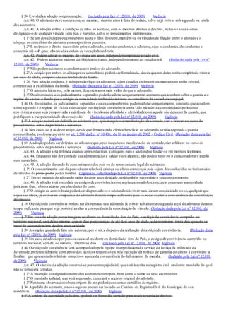 § 2o É vedada a adoção por procuração. (Incluído pela Lei nº 12.010, de 2009) Vigência
Art. 40. O adotando deve contar com, no máximo, dezoito anos à data do pedido, salvo se já estiver sob a guarda ou tutela
dos adotantes.
Art. 41. A adoção atribui a condição de filho ao adotado,com os mesmos direitos e deveres,inclusive sucessórios,
desligando-o de qualquer vínculo com pais e parentes,salvo os impedimentos matrimoniais.
§ 1º Se um dos cônjuges ou concubinos adota o filho do outro, mantêm-se os vínculos de filiação entre o adotado e o
cônjuge ou concubino do adotante e os respectivos parentes.
§ 2º É recíproco o direito sucessório entre o adotado,seus descendentes,o adotante,seus ascendentes,descendentes e
colaterais até o 4º grau, observada a ordem de vocação hereditária.
Art. 42. Podem adotar os maiores de vinte e um anos,independentemente de estado civil.
Art. 42. Podem adotar os maiores de 18 (dezoito) anos,independentemente do estado civil. (Redação dada pela Lei nº
12.010, de 2009) Vigência
§ 1º Não podemadotar os ascendentes e os irmãos do adotando.
§ 2º A adoção por ambos os cônjuges ou concubinos poderá ser formalizada, desde que um deles tenha completado vinte e
um anos de idade, comprovada a estabilidade da família.
§ 2o Para adoção conjunta,é indispensávelque os adotantes sejam casados civilmente ou mantenham união estável,
comprovada a estabilidade da família. (Redação dada pela Lei nº 12.010, de 2009) Vigência
§ 3º O adotante há de ser, pelo menos, dezesseis anos mais velho do que o adotando.
§ 4º Os divorciados e os judicialmente separados poderão adotarconjuntamente, contanto que acordem sobre a guarda e o
regime de visitas, e desde que o estágio de convivência tenha sido iniciado na constância da sociedade conjugal.
§ 4o Os divorciados,os judicialmente separados e os ex-companheiros podem adotarconjuntamente, contanto que acordem
sobre a guarda e o regime de visitas e desde que o estágio de convivência tenha sido iniciado na constância do período de
convivência e que seja comprovada a existência de vínculos de afinidade e afetividade com aquele não detentorda guarda, que
justifiquem a excepcionalidade da concessão. (Redação dada pela Lei nº 12.010, de 2009) Vigência
§ 5º A adoção poderá serdeferida ao adotante que, após inequívoca manifestação de vontade,vier a falecer no curso do
procedimento, antes de prolatada a sentença.
§ 5o Nos casos do § 4o deste artigo, desde que demonstrado efetivo benefício ao adotando,será assegurada a guarda
compartilhada, conforme previsto no art. 1.584 da Lei no 10.406, de 10 de janeiro de 2002 - Código Civil. (Redação dada pela Lei
nº 12.010, de 2009) Vigência
§ 6o A adoção poderá ser deferida ao adotante que,após inequívoca manifestação de vontade,vier a falecer no curso do
procedimento, antes de prolatada a sentença. (Incluído pela Lei nº 12.010, de 2009) Vigência
Art. 43. A adoção será deferida quando apresentarreais vantagens para o adotando e fundar-se em motivos legítimos.
Art. 44. Enquanto não der conta de sua administração e saldar o seu alcance, não pode o tutor ou o curador adotaro pupilo
ou o curatelado.
Art. 45. A adoção depende do consentimento dos pais ou do representante legal do adotando.
§ 1º. O consentimento será dispensado em relação à criança ou adolescente cujos pais sejam desconhecidos ou tenhamsido
destituídos do pátrio poder poder familiar. (Expressão substituída pela Lei nº 12.010, de 2009) Vigência
§ 2º. Em se tratando de adotando maior de doze anos de idade, será também necessário o seu consentimento.
Art. 46. A adoção será precedida de estágio de convivência com a criança ou adolescente,pelo prazo que a autoridade
judiciária fixar, observadas as peculiaridades do caso.
§ 1º O estágio de convivência poderá serdispensado se o adotando não tiver mais de um ano de idade ou se, qualquer que
seja a sua idade, já estiver na companhia do adotante durante tempo suficiente para se poderavaliar a conveniência da constituição
do vínculo.
§ 1o O estágio de convivência poderá ser dispensado se o adotando já estiver sob a tutela ou guarda legal do adotante durante
tempo suficiente para que seja possívelavaliar a conveniência da constituição do vínculo. (Redação dada pela Lei nº 12.010, de
2009) Vigência
§ 2º Em caso de adoção por estrangeiro residente ou domiciliado fora do País, o estágio de convivência, cumprido no
território nacional, será de no mínimo quinze dias para crianças de até dois anos de idade, e de no mínimo trinta dias quando se
tratar de adotando acima de dois anos de idade.
§ 2o A simples guarda de fato não autoriza, por si só,a dispensa da realização do estágio de convivência. (Redação dada
pela Lei nº 12.010, de 2009) Vigência
§ 3o Em caso de adoção por pessoa ou casal residente ou domiciliado fora do País, o estágio de convivência, cumprido no
território nacional, será de, no mínimo, 30 (trinta) dias (Incluído pela Lei nº 12.010, de 2009) Vigência
§ 4o O estágio de convivência será acompanhado pela equipe interprofissional a serviço da Justiça da Infância e da
Juventude,preferencialmente com apoio dos técnicos responsáveis pela execução da política de garantia do direito à convivênc ia
familiar, que apresentarão relatório minucioso acerca da conveniência do deferimento da medida. (Incluído pela Lei nº 12.010,
de 2009) Vigência
Art. 47. O vínculo da adoção constitui-se por sentença judicial, que será inscrita no registro civil mediante mandado do qual
não se fornecerá certidão.
§ 1º A inscrição consignará o nome dos adotantes como pais, bem como o nome de seus ascendentes.
§ 2º O mandado judicial, que será arquivado, cancelará o registro original do adotado.
§ 3º Nenhuma observação sobre a origem do ato poderá constarnas certidões do registro.
§ 3o A pedido do adotante,o novo registro poderá ser lavrado no Cartório do Registro Civil do Município de sua
residência. (Redação dada pela Lei nº 12.010, de 2009) Vigência
§ 4º A critério da autoridade judiciária, poderá ser fornecida certidão para a salvaguarda de direitos.
 