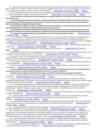 III - oriundo o pedido de quemdetém a tutela ou guarda legal de criança maior de 3 (três) anos ou adolescente,d esde que o
lapso de tempo de convivência comprove a fixação de laços de afinidade e afetividade, e não seja constatada a ocorrência de má-
fé ou qualquer das situações previstas nos arts.237 ou 238 desta Lei. (Incluído pela Lei nº 12.010, de 2009) Vigência
§ 14. Nas hipóteses previstas no § 13 deste artigo, o candidato deverá comprovar, no curso do procedimento, que preenche
os requisitos necessários à adoção,conforme previsto nesta Lei. (Incluído pela Lei nº 12.010, de 2009) Vigência
Art. 51 Cuidando-se de pedido de adoção formulado por estrangeiro residente ou domiciliado fora do País, observar-se-á o
disposto no art. 31.
§ 1º O candidato deverá comprovar, mediante documento expedido pela autoridade competente do respectivo domicílio,
estar devidamente habilitado à adoção,consoante as leis do seu país, bem como apresentarestudo psicossocialelaborado por
agência especializada e credenciada no país de origem.
§ 2º A autoridade judiciária, de ofício ou a requerimento do Ministério Público, poderá determinar a apresentação do texto
pertinente à legislação estrangeira, acompanhado de prova da respectiva vigência.
§ 3º Os documentos em língua estrangeira serão juntados aos autos,devidamente autenticados pela autoridade consular,
observados os tratados e convenções internacionais,e acompanhados da respectiva tradução,por tradutor público ju ramentado.
§ 4º Antes de consumada a adoção não será permitida a saída do adotando do território nacional. (Revogado pela Lei
nº 12.010, de 2009) Vigência
Art. 51. Considera-se adoção internacional aquela na qual a pessoa ou casal postulante é residente ou domiciliado fora do
Brasil, conforme previsto no Artigo 2 da Convenção de Haia, de 29 de maio de 1993, Relativa à Proteção das Crianças e à
Cooperação em Matéria de Adoção Internacional, aprovada pelo Decreto Legislativo no 1, de 14 de janeiro de 1999, e promulgada
pelo Decreto no 3.087, de 21 de junho de 1999. (Redação dada pela Lei nº 12.010, de 2009) Vigência
§ 1o A adoção internacional de criança ou adolescente brasileiro ou domiciliado no Brasil somente terá lugar quando restar
comprovado: (Redação dada pela Lei nº 12.010, de 2009) Vigência
I - que a colocação em família substituta é a solução adequada ao caso concreto; (Incluída pela Lei nº 12.010, de
2009) Vigência
II - que foram esgotadas todas as possibilidades de colocação da criança ou adolescente em família substituta brasileira, após
consulta aos cadastros mencionados no art. 50 desta Lei; (Incluída pela Lei nº 12.010, de 2009) Vigência
III - que, em se tratando de adoção de adolescente,este foi consultado,por meios adequados ao seu estágio de
desenvolvimento, e que se encontra preparado para a medida, mediante parecer elaborado por equipe interprofissional, observado
o disposto nos §§ 1o e 2o do art. 28 desta Lei. (Incluída pela Lei nº 12.010, de 2009) Vigência
§ 2o Os brasileiros residentes no exterior terão preferência aos estrangeiros,nos casos de adoção internacional de criança ou
adolescente brasileiro. (Redação dada pela Lei nº 12.010, de 2009) Vigência
§ 3o A adoção internacional pressupõe a intervenção das Autoridades Centrais Estaduais e Federal em matéria de adoção
internacional. (Redação dada pela Lei nº 12.010, de 2009) Vigência
Art. 52. A adoção internacional poderá ser condicionada a estudo prévio e análise de uma comissão estadualjudiciária de
adoção,que fornecerá o respectivo laudo de habilitação para instruir o processo competente.
Parágrafo único. Competirá à comissão manter registro centralizado de interessados estrangeiros emadoção.
Art. 52. A adoção internacional observará o procedimento previsto nos arts.165 a 170 desta Lei, com as seguintes
adaptações: (Redação dada pela Lei nº 12.010, de 2009) Vigência
I - a pessoa ou casal estrangeiro, interessado em adotar criança ou adolescente brasileiro, deverá formular pedido de
habilitação à adoção perante a Autoridade Central em matéria de adoção internacional no país de acolhida, assim entendido aquele
onde está situada sua residência habitual; (Incluída pela Lei nº 12.010, de 2009) Vigência
II - se a Autoridade Central do país de acolhida considerar que os solicitantes estão habilitados e aptos para adotar, emitirá
um relatório que contenha informações sobre a identidade, a capacidade jurídica e adequação dos solicitantes para adotar, sua
situação pessoal,familiar e médica, seu meio social, os motivos que os animam e sua aptidão para assumir uma adoção
internacional; (Incluída pela Lei nº 12.010, de 2009) Vigência
III - a Autoridade Central do país de acolhida enviará o relatório à Autoridade Central Estadual, com cópia para a Autoridade
Central Federal Brasileira; (Incluída pela Lei nº 12.010, de 2009) Vigência
IV - o relatório será instruído com toda a documentação necessária, incluindo estudo psicossocialelaborado por equipe
interprofissional habilitada e cópia autenticada da legislação pertinente, acompanhada da respectiva prova de
vigência; (Incluída pela Lei nº 12.010, de 2009) Vigência
V - os documentos em língua estrangeira serão devidamente autenticados pela autoridade consular, observados os tratados e
convenções internacionais,e acompanhados da respectiva tradução, por tradutor público juramentado; (Incluída pela Lei nº
12.010, de 2009) Vigência
VI - a Autoridade Central Estadual poderá fazer exigências e solicitar complementação sobre o estudo psicossocialdo
postulante estrangeiro à adoção,já realizado no país de acolhida; (Incluída pela Lei nº 12.010, de 2009) Vigência
VII - verificada, após estudo realizado pela Autoridade Central Estadual, a compatibilidade da legislação estrangeira com a
nacional, além do preenchimento por parte dos postulantes à medida dos requisitos objetivos e subjetivos necessários ao seu
deferimento, tanto à luz do que dispõe esta Lei como da legislação do país de acolhida, será expedido laud o de habilitação à
adoção internacional, que terá validade por, no máximo, 1 (um) ano; (Incluída pela Lei nº 12.010, de 2009) Vigência
VIII - de posse do laudo de habilitação, o interessado será autorizado a formalizar pedido de adoção perante o Juízo da
Infância e da Juventude do local em que se encontra a criança ou adolescente,conforme indicação efetuada pela Autoridade
Central Estadual. (Incluída pela Lei nº 12.010, de 2009) Vigência
§ 1o Se a legislação do país de acolhida assim o autorizar, admite-se que os pedidos de habilitação à adoção internacional
sejam intermediados por organismos credenciados. (Incluída pela Lei nº 12.010, de 2009) Vigência
 