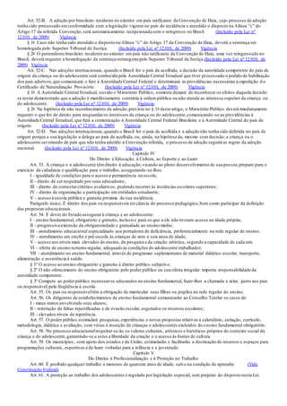 Art. 52-B. A adoção por brasileiro residente no exterior em país ratificante da Convenção de Haia, cujo processo de adoção
tenha sido processado emconformidade com a legislação vigente no país de residência e atendido o disposto na Alínea “c” do
Artigo 17 da referida Convenção,será automaticamente recepcionada com o reingresso no Brasil. (Incluído pela Lei nº
12.010, de 2009) Vigência
§ 1o Caso não tenha sido atendido o disposto na Alínea “c” do Artigo 17 da Convenção de Haia, deverá a sentença ser
homologada pelo Superior Tribunal de Justiça. (Incluído pela Lei nº 12.010, de 2009) Vigência
§ 2o O pretendente brasileiro residente no exterior em país não ratificante da Convenção de Haia, uma vez reingressado no
Brasil, deverá requerer a homologação da sentença estrangeira pelo Superior Tribunal de Justiça.(Incluído pela Lei nº 12.010, de
2009) Vigência
Art. 52-C. Nas adoções internacionais, quando o Brasil for o país de acolhida, a decisão da autoridade competente do país de
origem da criança ou do adolescente será conhecida pela Autoridade Central Estadual que tiver processado o pedido de habilitação
dos pais adotivos,que comunicará o fato à Autoridade Central Federal e determinará as providências necessárias à expedição d o
Certificado de Naturalização Provisório. (Incluído pela Lei nº 12.010, de 2009) Vigência
§ 1o A Autoridade Central Estadual, ouvido o Ministério Público, somente deixará de reconhecer os efeitos daquela decisão
se restar demonstrado que a adoção é manifestamente contrária à ordem pública ou não atende ao interesse superior da criança ou
do adolescente. (Incluído pela Lei nº 12.010, de 2009) Vigência
§ 2o Na hipótese de não reconhecimento da adoção,prevista no § 1o deste artigo, o Ministério Público deverá imediatamente
requerer o que for de direito para resguardaros interesses da criança ou do adolescente,comunicando -se as providências à
Autoridade Central Estadual, que fará a comunicação à Autoridade Central Federal Brasileira e à Autoridade Central do país de
origem. (Incluído pela Lei nº 12.010, de 2009) Vigência
Art. 52-D. Nas adoções internacionais,quando o Brasil for o país de acolhida e a adoção não tenha sido deferida no país de
origem porque a sua legislação a delega ao país de acolhida, ou, ainda, na hipótese de, mesmo com decisão, a criança ou o
adolescente seroriundo de país que não tenha aderido à Convenção referida, o processo de adoção seguirá as regras da adoção
nacional. (Incluído pela Lei nº 12.010, de 2009) Vigência
Capítulo IV
Do Direito à Educação, à Cultura, ao Esporte e ao Lazer
Art. 53. A criança e o adolescente têmdireito à educação,visando ao pleno desenvolvimento de sua pessoa,preparo para o
exercício da cidadania e qualificação para o trabalho, assegurando-se-lhes:
I - igualdade de condições para o acesso e permanência na escola;
II - direito de ser respeitado por seus educadores;
III - direito de contestarcritérios avaliativos, podendo recorrer às instâncias escolares superiores;
IV - direito de organização e participação em entidades estudantis;
V - acesso à escola pública e gratuita próxima de sua residência.
Parágrafo único. É direito dos pais ou responsáveis terciência do processo pedagógico,bem como participar da definição
das propostas educacionais.
Art. 54. É dever do Estado assegurarà criança e ao adolescente:
I - ensino fundamental, obrigatório e gratuito, inclusive para os que a ele não tiveram acesso na idade própria;
II - progressiva extensão da obrigatoriedade e gratuidade ao ensino médio;
III - atendimento educacional especializado aos portadores de deficiência, preferencialmente na rede regular de ensino;
IV - atendimento em creche e pré-escola às crianças de zero a seis anos de idade;
V - acesso aos níveis mais elevados do ensino, da pesquisa e da criação artística, segundo a capacidade de cada um;
VI - oferta de ensino noturno regular, adequado às condições do adolescente trabalhador;
VII - atendimento no ensino fundamental, através de programas suplementares de material didático-escolar, transporte,
alimentação e assistência à saúde.
§ 1º O acesso ao ensino obrigatório e gratuito é direito público subjetivo.
§ 2º O não oferecimento do ensino obrigatório pelo poder público ou sua oferta irregular importa responsabilidade da
autoridade competente.
§ 3º Compete ao poderpúblico recensearos educandos no ensino fundamental, fazer-lhes a chamada e zelar, junto aos pais
ou responsável,pela freqüência à escola.
Art. 55. Os pais ou responsáveltêm a obrigação de matricular seus filhos ou pupilos na rede regular de ensino.
Art. 56. Os dirigentes de estabelecimentos de ensino fundamental comunicarão ao Conselho Tutelar os casos de:
I - maus-tratos envolvendo seus alunos;
II - reiteração de faltas injustificadas e de evasão escolar, esgotados os recursos escolares;
III - elevados níveis de repetência.
Art. 57. O poder público estimulará pesquisas,experiências e novas propostas relativas a calendário, seriação, currículo,
metodologia, didática e avaliação, com vistas à inserção de crianças e adolescentes excluídos do ensino fundamental obrigatório.
Art. 58. No processo educacionalrespeitar-se-ão os valores culturais, artísticos e históricos próprios do contexto social da
criança e do adolescente,garantindo-se a estes a liberdade da criação e o acesso às fontes de cultura.
Art. 59. Os municípios, com apoio dos estados e da União, estimularão e facilitarão a destinação de recursos e espaços para
programações culturais, esportivas e de lazer voltadas para a infância e a juventude.
Capítulo V
Do Direito à Profissionalização e à Proteção no Trabalho
Art. 60. É proibido qualquer trabalho a menores de quatorze anos de idade, salvo na condição de aprendiz. (Vide
Constituição Federal)
Art. 61. A proteção ao trabalho dos adolescentes é regulada por legislação especial, sem prejuízo do disposto nesta Lei.
 