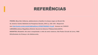 REFERÊNCIAS
PRIORE, Mary Del. Infância, adolescência e família: A criança negra no Brasil, Rio
de Janeiro: Centro Edelstein de Pesquisas Sociais, 2012. p. 232- 253 - Disponível
em: http://books.scielo.org/id/vfgfh/pdf/jaco-9788579820601-16.pdf - Acesso em 10/05/21
LINHARES,Juliana Magalhães.História Social da infancia.1ªEdição.Sobral/2016.
BADINTER, Elisabeth. Um amor conquistado: o mito do amor materno. São Paulo: Círculo do Livro, 1980
ECA,Estatuto da Criança e do Adolescente.
 