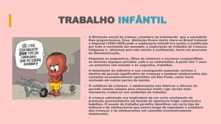 TRABALHO INFÂNTIL
• A Distinção social da criança ,resultava no tratamento que a sociedade
lhes proporcionava. Essa distinção ficava muito clara no Brasil Colonial
e Imperial (1500-1889),onde a exploração infantil era aceita e justificada
por toda a sociedade por exemplo, a exploração do trabalho de crianças
indígenas e africanas pois não existia o sentimento, havia um processo
de desumanização.
• Enquanto os pequeninos, filhos de senhores e escravos compartilham
os mesmos espaços privados ,sala e as camarinhas. A partir dos 7 anos
,os primeiros iam estudar e os segundos, trabalhar.
• A imlantação da indústria e sua consequente expansão norteou o
destino de parcela significativa de crianças e também adolescentes das
camadas economicamente oprimidas em São Paulo, como havia
norteado em outras partes do mundo.
• O cotidiano de crianças e adolescentes nas fábricas e oficinas do
período remete sempre para situações limite cuja versão mais
alarmante, traduz-se nos acidentes de trabalho.
• A criança sobretudo era inspiradora de um certo sentimento de
proteção, provavelmente em função da aparência frágil, vulnerável e
indefesa. O mundo do trabalho permitia identificar um certo tipo de
infância e de adolescência que estava longe de reproduzir o cotidiano
das crianças e de adolescentes em camadas economicamente
dominantes.
 