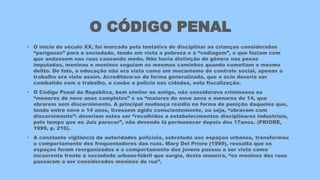 O CÓDIGO PENAL
• O início do século XX, foi marcado pela tentativa de disciplinar as crianças consideradas
“perigosas” para a sociedade, tendo em vista a pobreza e a “vadiagem”, o que faziam com
que andassem nas ruas causando medo. Não havia distinção de gênero nas penas
imputadas, meninas e meninos seguiam os mesmos caminhos quando cometiam o mesmo
delito. De fato, a educação não era vista como um mecanismo de controle social, apenas o
trabalho era visto assim. Acreditava-se de forma generalizada, que o ócio deveria ser
combatido com o trabalho, e coube a policia nas cidades, esta fiscalização.
• O Código Penal da República, bem similar ao antigo, não considerava criminosos os
“menores de nove anos completos” e os “maiores de nove anos e menores de 14, que
obrarem sem discernimento. A principal mudança residia na forma de punição daqueles que,
tendo entre nove e 14 anos, tivessem agido conscientemente, ou seja, “obravam com
discernimento”: deveriam estes ser “recolhidos a estabelecimentos disciplinares industriais,
pelo tempo que ao Juiz parecer”, não devendo lá permanecer depois dos 17anos. (PRIORE,
1999, p. 216).
• A constante vigilância de autoridades policiais, sobretudo aos espaços urbanos, transformou
o comportamento dos frequentadores das ruas. Mary Del Priore (1999), ressalta que os
espaços foram reorganizados e o comportamento dos jovens passou a ser visto como
incoerente frente à sociedade urbano-fabril que surgia, desta maneira, “os meninos das ruas
passaram a ser considerados meninos de rua”.
 