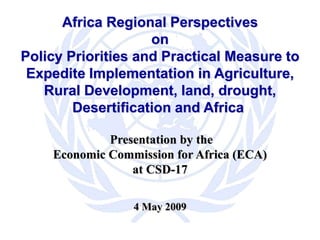 Africa Regional Perspectives
on
Policy Priorities and Practical Measure to
Expedite Implementation in Agriculture,
Rural Development, land, drought,
Desertification and Africa
Presentation by the
Economic Commission for Africa (ECA)
at CSD-17
4 May 2009
 