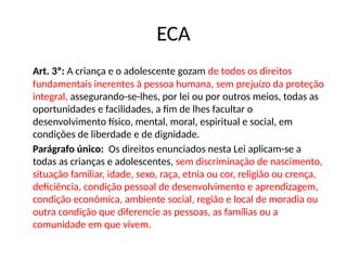 Art. 3º: A criança e o adolescente gozam de todos os direitos
fundamentais inerentes à pessoa humana, sem prejuízo da proteção
integral, assegurando-se-lhes, por lei ou por outros meios, todas as
oportunidades e facilidades, a fim de lhes facultar o
desenvolvimento físico, mental, moral, espiritual e social, em
condições de liberdade e de dignidade.
Parágrafo único: Os direitos enunciados nesta Lei aplicam-se a
todas as crianças e adolescentes, sem discriminação de nascimento,
situação familiar, idade, sexo, raça, etnia ou cor, religião ou crença,
deficiência, condição pessoal de desenvolvimento e aprendizagem,
condição econômica, ambiente social, região e local de moradia ou
outra condição que diferencie as pessoas, as famílias ou a
comunidade em que vivem.
ECA
 
