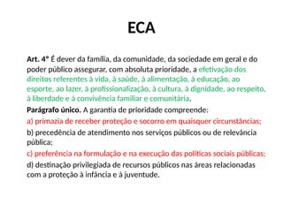 ECA
Art. 4º É dever da família, da comunidade, da sociedade em geral e do
poder público assegurar, com absoluta prioridade, a efetivação dos
direitos referentes à vida, à saúde, à alimentação, à educação, ao
esporte, ao lazer, à profissionalização, à cultura, à dignidade, ao respeito,
à liberdade e à convivência familiar e comunitária.
Parágrafo único. A garantia de prioridade compreende:
a) primazia de receber proteção e socorro em quaisquer circunstâncias;
b) precedência de atendimento nos serviços públicos ou de relevância
pública;
c) preferência na formulação e na execução das políticas sociais públicas;
d) destinação privilegiada de recursos públicos nas áreas relacionadas
com a proteção à infância e à juventude.
 