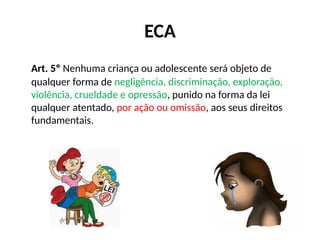 ECA
Art. 5º Nenhuma criança ou adolescente será objeto de
qualquer forma de negligência, discriminação, exploração,
violência, crueldade e opressão, punido na forma da lei
qualquer atentado, por ação ou omissão, aos seus direitos
fundamentais.
 