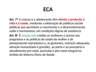 ECA
Art. 7º A criança e o adolescente têm direito a proteção à
vida e à saúde, mediante a efetivação de políticas sociais
públicas que permitam o nascimento e o desenvolvimento
sadio e harmonioso, em condições dignas de existência.
Art. 8o
É assegurado a todas as mulheres o acesso aos
programas e às políticas de saúde da mulher e de
planejamento reprodutivo e, às gestantes, nutrição adequada,
atenção humanizada à gravidez, ao parto e ao puerpério e
atendimento pré-natal, perinatal e pós-natal integral no
âmbito do Sistema Único de Saúde.
 