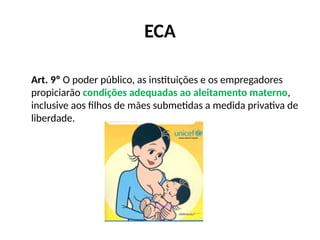 ECA
Art. 9º O poder público, as instituições e os empregadores
propiciarão condições adequadas ao aleitamento materno,
inclusive aos filhos de mães submetidas a medida privativa de
liberdade.
 