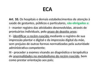 ECA
Art. 10. Os hospitais e demais estabelecimentos de atenção à
saúde de gestantes, públicos e particulares, são obrigados a:
I - manter registro das atividades desenvolvidas, através de
prontuários individuais, pelo prazo de dezoito anos;
II - identificar o recém-nascido mediante o registro de sua
impressão plantar e digital e da impressão digital da mãe,
sem prejuízo de outras formas normatizadas pela autoridade
administrativa competente;
III - proceder a exames visando ao diagnóstico e terapêutica
de anormalidades no metabolismo do recém-nascido, bem
como prestar orientação aos pais;
 