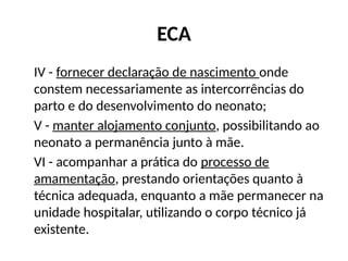 ECA
IV - fornecer declaração de nascimento onde
constem necessariamente as intercorrências do
parto e do desenvolvimento do neonato;
V - manter alojamento conjunto, possibilitando ao
neonato a permanência junto à mãe.
VI - acompanhar a prática do processo de
amamentação, prestando orientações quanto à
técnica adequada, enquanto a mãe permanecer na
unidade hospitalar, utilizando o corpo técnico já
existente.
 