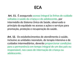 ECA
Art. 11. É assegurado acesso integral às linhas de cuidado
voltadas à saúde da criança e do adolescente, por
intermédio do Sistema Único de Saúde, observado o
princípio da equidade no acesso a ações e serviços para
promoção, proteção e recuperação da saúde.
Art. 12. Os estabelecimentos de atendimento à saúde,
inclusive as unidades neonatais, de terapia intensiva e de
cuidados intermediários, deverão proporcionar condições
para a permanência em tempo integral de um dos pais ou
responsável, nos casos de internação de criança ou
adolescente.
 