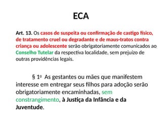 ECA
Art. 13. Os casos de suspeita ou confirmação de castigo físico,
de tratamento cruel ou degradante e de maus-tratos contra
criança ou adolescente serão obrigatoriamente comunicados ao
Conselho Tutelar da respectiva localidade, sem prejuízo de
outras providências legais.
§ 1o
As gestantes ou mães que manifestem
interesse em entregar seus filhos para adoção serão
obrigatoriamente encaminhadas, sem
constrangimento, à Justiça da Infância e da
Juventude.
 
