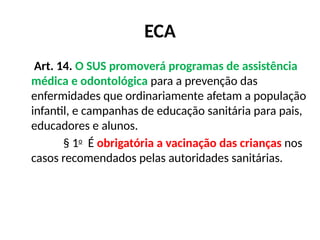 ECA
Art. 14. O SUS promoverá programas de assistência
médica e odontológica para a prevenção das
enfermidades que ordinariamente afetam a população
infantil, e campanhas de educação sanitária para pais,
educadores e alunos.
§ 1o
É obrigatória a vacinação das crianças nos
casos recomendados pelas autoridades sanitárias.
 