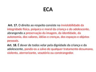 ECA
Art. 17. O direito ao respeito consiste na inviolabilidade da
integridade física, psíquica e moral da criança e do adolescente,
abrangendo a preservação da imagem, da identidade, da
autonomia, dos valores, idéias e crenças, dos espaços e objetos
pessoais.
Art. 18. É dever de todos velar pela dignidade da criança e do
adolescente, pondo-os a salvo de qualquer tratamento desumano,
violento, aterrorizante, vexatório ou constrangedor.
 