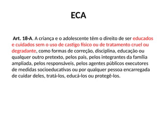 ECA
Art. 18-A. A criança e o adolescente têm o direito de ser educados
e cuidados sem o uso de castigo físico ou de tratamento cruel ou
degradante, como formas de correção, disciplina, educação ou
qualquer outro pretexto, pelos pais, pelos integrantes da família
ampliada, pelos responsáveis, pelos agentes públicos executores
de medidas socioeducativas ou por qualquer pessoa encarregada
de cuidar deles, tratá-los, educá-los ou protegê-los.
 