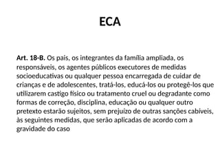 ECA
Art. 18-B. Os pais, os integrantes da família ampliada, os
responsáveis, os agentes públicos executores de medidas
socioeducativas ou qualquer pessoa encarregada de cuidar de
crianças e de adolescentes, tratá-los, educá-los ou protegê-los que
utilizarem castigo físico ou tratamento cruel ou degradante como
formas de correção, disciplina, educação ou qualquer outro
pretexto estarão sujeitos, sem prejuízo de outras sanções cabíveis,
às seguintes medidas, que serão aplicadas de acordo com a
gravidade do caso
 