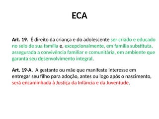 ECA
Art. 19. É direito da criança e do adolescente ser criado e educado
no seio de sua família e, excepcionalmente, em família substituta,
assegurada a convivência familiar e comunitária, em ambiente que
garanta seu desenvolvimento integral.
Art. 19-A. A gestante ou mãe que manifeste interesse em
entregar seu filho para adoção, antes ou logo após o nascimento,
será encaminhada à Justiça da Infância e da Juventude.
 