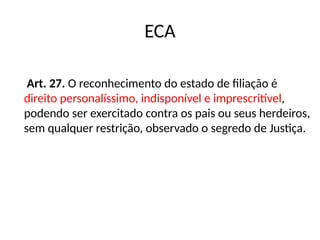 ECA
Art. 27. O reconhecimento do estado de filiação é
direito personalíssimo, indisponível e imprescritível,
podendo ser exercitado contra os pais ou seus herdeiros,
sem qualquer restrição, observado o segredo de Justiça.
 