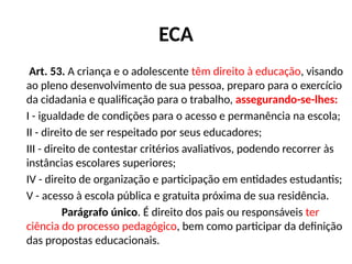 ECA
Art. 53. A criança e o adolescente têm direito à educação, visando
ao pleno desenvolvimento de sua pessoa, preparo para o exercício
da cidadania e qualificação para o trabalho, assegurando-se-lhes:
I - igualdade de condições para o acesso e permanência na escola;
II - direito de ser respeitado por seus educadores;
III - direito de contestar critérios avaliativos, podendo recorrer às
instâncias escolares superiores;
IV - direito de organização e participação em entidades estudantis;
V - acesso à escola pública e gratuita próxima de sua residência.
Parágrafo único. É direito dos pais ou responsáveis ter
ciência do processo pedagógico, bem como participar da definição
das propostas educacionais.
 