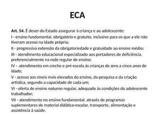 ECA
Art. 54. É dever do Estado assegurar à criança e ao adolescente:
I - ensino fundamental, obrigatório e gratuito, inclusive para os que a ele não
tiveram acesso na idade própria;
II - progressiva extensão da obrigatoriedade e gratuidade ao ensino médio;
III - atendimento educacional especializado aos portadores de deficiência,
preferencialmente na rede regular de ensino;
IV – atendimento em creche e pré-escola às crianças de zero a cinco anos de
idade;
V - acesso aos níveis mais elevados do ensino, da pesquisa e da criação
artística, segundo a capacidade de cada um;
VI - oferta de ensino noturno regular, adequado às condições do adolescente
trabalhador;
VII - atendimento no ensino fundamental, através de programas
suplementares de material didático-escolar, transporte, alimentação e
assistência à saúde.
 