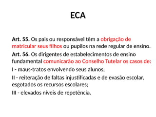 ECA
Art. 55. Os pais ou responsável têm a obrigação de
matricular seus filhos ou pupilos na rede regular de ensino.
Art. 56. Os dirigentes de estabelecimentos de ensino
fundamental comunicarão ao Conselho Tutelar os casos de:
I - maus-tratos envolvendo seus alunos;
II - reiteração de faltas injustificadas e de evasão escolar,
esgotados os recursos escolares;
III - elevados níveis de repetência.
 