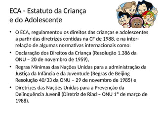 ECA - Estatuto da Criança
e do Adolescente
• O ECA, regulamentou os direitos das crianças e adolescentes
a partir das diretrizes contidas na CF de 1988, e na inter-
relação de algumas normativas internacionais como:
• Declaração dos Direitos da Criança (Resolução 1.386 da
ONU – 20 de novembro de 1959),
• Regras Mínimas das Nações Unidas para a administração da
Justiça da Infância e da Juventude (Regras de Beijing
Resolução 40/33 da ONU – 29 de novembro de 1985) e
• Diretrizes das Nações Unidas para a Prevenção da
Delinquência Juvenil (Diretriz de Riad – ONU 1º de março de
1988).
 