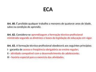 ECA
Art. 60. É proibido qualquer trabalho a menores de quatorze anos de idade,
salvo na condição de aprendiz.
Art. 62. Considera-se aprendizagem a formação técnico-profissional
ministrada segundo as diretrizes e bases da legislação de educação em vigor.
Art. 63. A formação técnico-profissional obedecerá aos seguintes princípios:
I - garantia de acesso e freqüência obrigatória ao ensino regular;
II - atividade compatível com o desenvolvimento do adolescente;
III - horário especial para o exercício das atividades.
 