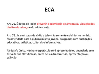 ECA
Art. 70. É dever de todos prevenir a ocorrência de ameaça ou violação dos
direitos da criança e do adolescente.
Art. 76. As emissoras de rádio e televisão somente exibirão, no horário
recomendado para o público infanto juvenil, programas com finalidades
educativas, artísticas, culturais e informativas.
Parágrafo único. Nenhum espetáculo será apresentado ou anunciado sem
aviso de sua classificação, antes de sua transmissão, apresentação ou
exibição.
 