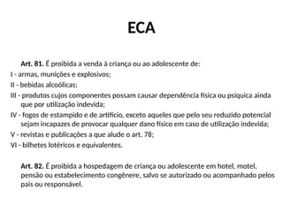 ECA
Art. 81. É proibida a venda à criança ou ao adolescente de:
I - armas, munições e explosivos;
II - bebidas alcoólicas;
III - produtos cujos componentes possam causar dependência física ou psíquica ainda
que por utilização indevida;
IV - fogos de estampido e de artifício, exceto aqueles que pelo seu reduzido potencial
sejam incapazes de provocar qualquer dano físico em caso de utilização indevida;
V - revistas e publicações a que alude o art. 78;
VI - bilhetes lotéricos e equivalentes.
Art. 82. É proibida a hospedagem de criança ou adolescente em hotel, motel,
pensão ou estabelecimento congênere, salvo se autorizado ou acompanhado pelos
pais ou responsável.
 