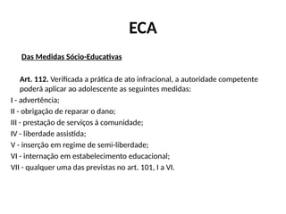 ECA
Das Medidas Sócio-Educativas
Art. 112. Verificada a prática de ato infracional, a autoridade competente
poderá aplicar ao adolescente as seguintes medidas:
I - advertência;
II - obrigação de reparar o dano;
III - prestação de serviços à comunidade;
IV - liberdade assistida;
V - inserção em regime de semi-liberdade;
VI - internação em estabelecimento educacional;
VII - qualquer uma das previstas no art. 101, I a VI.
 