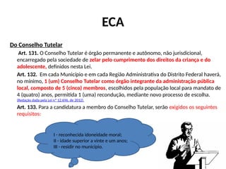 ECA
Do Conselho Tutelar
Art. 131. O Conselho Tutelar é órgão permanente e autônomo, não jurisdicional,
encarregado pela sociedade de zelar pelo cumprimento dos direitos da criança e do
adolescente, definidos nesta Lei.
Art. 132. Em cada Município e em cada Região Administrativa do Distrito Federal haverá,
no mínimo, 1 (um) Conselho Tutelar como órgão integrante da administração pública
local, composto de 5 (cinco) membros, escolhidos pela população local para mandato de
4 (quatro) anos, permitida 1 (uma) recondução, mediante novo processo de escolha.
(Redação dada pela Lei nº 12.696, de 2012)
Art. 133. Para a candidatura a membro do Conselho Tutelar, serão exigidos os seguintes
requisitos:
I - reconhecida idoneidade moral;
II - idade superior a vinte e um anos;
III - residir no município.
 