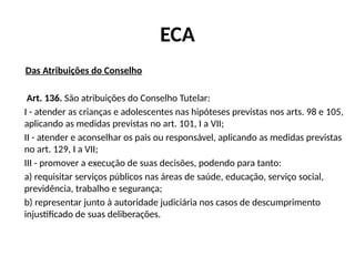 ECA
Das Atribuições do Conselho
Art. 136. São atribuições do Conselho Tutelar:
I - atender as crianças e adolescentes nas hipóteses previstas nos arts. 98 e 105,
aplicando as medidas previstas no art. 101, I a VII;
II - atender e aconselhar os pais ou responsável, aplicando as medidas previstas
no art. 129, I a VII;
III - promover a execução de suas decisões, podendo para tanto:
a) requisitar serviços públicos nas áreas de saúde, educação, serviço social,
previdência, trabalho e segurança;
b) representar junto à autoridade judiciária nos casos de descumprimento
injustificado de suas deliberações.
 