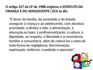 O artigo 227 da CF de 1988 originou o ESTATUTO DA
CRIANÇA E DO ADOLESCENTE ( ECA )e diz:
“É dever da família, da sociedade e do Estado
assegurar à criança e ao adolescente, com absoluta
prioridade, o direito à vida, à alimentação, à
educação,ao lazer, à profissionalização, à cultura, à
dignidade, ao respeito, à liberdade e à convivência
familiar e comunitária, além de colocá-los a salvo de
toda forma de negligência, discriminação,
exploração, violência, crueldade e opressão”.
 