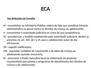 ECA
Das Atribuições do Conselho
IV - encaminhar ao Ministério Público notícia de fato que constitua infração
administrativa ou penal contra os direitos da criança ou adolescente;
V - encaminhar à autoridade judiciária os casos de sua competência;
VI - providenciar a medida estabelecida pela autoridade judiciária, dentre as
previstas no art. 101, de I a VI, para o adolescente autor de ato
infracional;
VII - expedir notificações;
VIII - requisitar certidões de nascimento e de óbito de criança ou
adolescente quando necessário;
IX - assessorar o Poder Executivo local na elaboração da proposta
orçamentária para planos e programas de atendimento dos direitos da
criança e do adolescente;
 