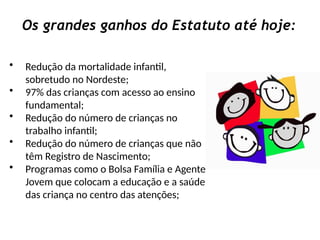 Os grandes ganhos do Estatuto até hoje:
• Redução da mortalidade infantil,
sobretudo no Nordeste;
• 97% das crianças com acesso ao ensino
fundamental;
• Redução do número de crianças no
trabalho infantil;
• Redução do número de crianças que não
têm Registro de Nascimento;
• Programas como o Bolsa Família e Agente
Jovem que colocam a educação e a saúde
das criança no centro das atenções;
 