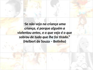 “Se não vejo na criança uma
criança, é porque alguém a
violentou antes, e o que vejo é o que
sobrou de tudo que lhe foi tirado.”
(Helbert de Souza – Betinho)
 